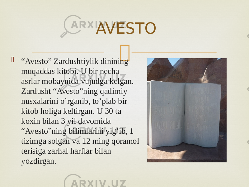 AVESTO  “ Avesto” Zardushtiylik dinining muqaddas kitobi. U bir necha asrlar mobaynida vujudga kelgan. Zardusht “Avesto”ning qadimiy nusxalarini o’rganib, to’plab bir kitob holiga keltirgan. U 30 ta koxin bilan 3 yil davomida “Avesto”ning bilimlarini yig’ib, 1 tizimga solgan va 12 ming qoramol terisiga zarhal harflar bilan yozdirgan. 