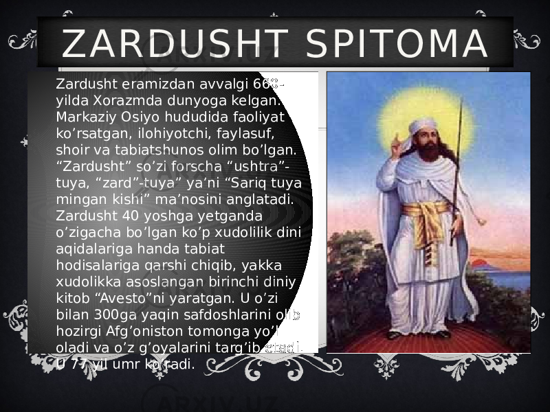 Zardusht eramizdan avvalgi 660- yilda Xorazmda dunyoga kelgan. Markaziy Osiyo hududida faoliyat ko’rsatgan, ilohiyotchi, faylasuf, shoir va tabiatshunos olim bo’lgan. “Zardusht” so’zi forscha “ushtra”- tuya, “zard”-tuya” ya’ni “Sariq tuya mingan kishi” ma’nosini anglatadi. Zardusht 40 yoshga yetganda o’zigacha bo’lgan ko’p xudolilik dini aqidalariga handa tabiat hodisalariga qarshi chiqib, yakka xudolikka asoslangan birinchi diniy kitob “Avesto”ni yaratgan. U o’zi bilan 300ga yaqin safdoshlarini olib hozirgi Afg’oniston tomonga yo’l oladi va o’z g’oyalarini targ’ib etadi. U 77 yil umr ko’radi. Z A R D U S H T S P I T O M A 