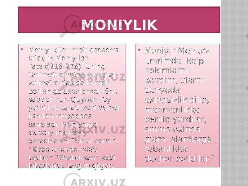 MONIYLIK  Moniylik ta’limoti asoschisi xitoylik Moniy Ibn Fatak(216-276). Uning ta’limoti oinotda nur bilan zulmat o’rtasida kurash bo’lishiga asoslanadi. Shu sababli nur- Quyosh, Oy ya’ni nur taratuvchi osmon jismlari muqaddas sanaladi. Moniyning axloqiy ma’naviy qarashlarini “Sir ul asror”, “Kitob ul-xudo- vost tadbir” “Shaburkan” kabi kitoblarida targ’ib qilgan.  Moniy: “Men o’z umrimda ko’p hokimlarni ko’rdim, ularni dunyoda axloqsizlik qilib, manmanlikka berilib yurdilar, ammo oxirida g’am- alamlarga , tubanlikka duchor bo’ldilar.” 02 22 0F 3B 0C 14 1A0D 0B04 18 03 0B04 04 1104 08 0C 2312 02 22 27 1C 23 172715 04 1304 1A02 04 161E 0C 172733 