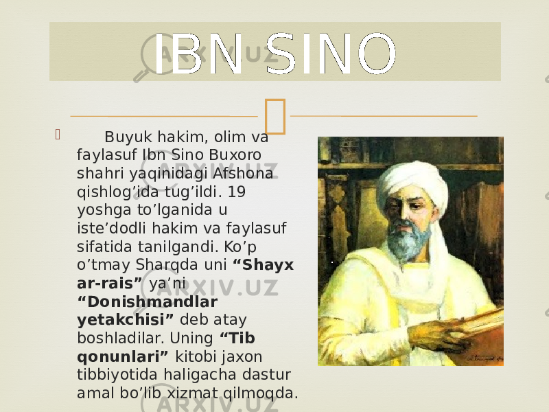 IBN SINO  Buyuk hakim, olim va faylasuf Ibn Sino Buxoro shahri yaqinidagi Afshona qishlog’ida tug’ildi. 19 yoshga to’lganida u iste’dodli hakim va faylasuf sifatida tanilgandi. Ko’p o’tmay Sharqda uni “Shayx ar-rais” ya’ni “Donishmandlar yetakchisi” deb atay boshladilar. Uning “Tib qonunlari” kitobi jaxon tibbiyotida haligacha dastur amal bo’lib xizmat qilmoqda. 