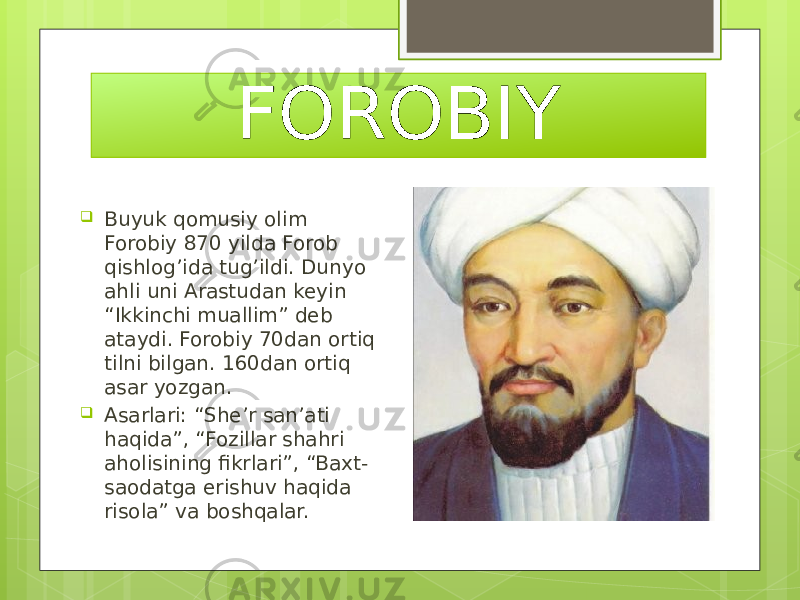 FOROBIY  Buyuk qomusiy olim Forobiy 870 yilda Forob qishlog’ida tug’ildi. Dunyo ahli uni Arastudan keyin “Ikkinchi muallim” deb ataydi. Forobiy 70dan ortiq tilni bilgan. 160dan ortiq asar yozgan.  Asarlari: “She’r san’ati haqida”, “Fozillar shahri aholisining fikrlari”, “Baxt- saodatga erishuv haqida risola” va boshqalar. 