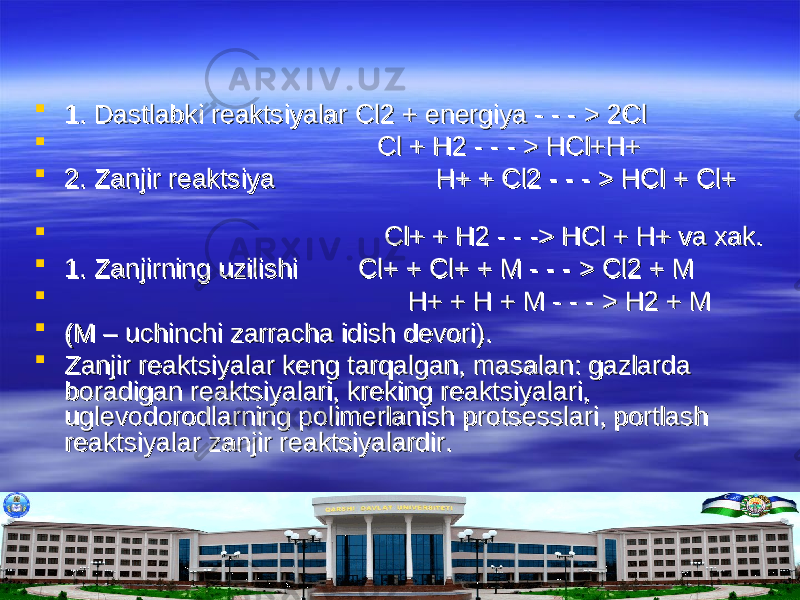  1. Dastlabki reaktsiyalar Cl2 + energiya - - - > 2Cl1. Dastlabki reaktsiyalar Cl2 + energiya - - - > 2Cl  Cl + H2 - - - > HCl+H+Cl + H2 - - - > HCl+H+  2. Zanjir reaktsiya 2. Zanjir reaktsiya H+ + Cl2 - - - > HCl + Cl+ H+ + Cl2 - - - > HCl + Cl+  Cl+ + H2 - - -> HCl + H+ va xak.Cl+ + H2 - - -> HCl + H+ va xak.  1. Zanjirning uzilishi Cl+ + Cl+ + M - - - > Cl2 + M1. Zanjirning uzilishi Cl+ + Cl+ + M - - - > Cl2 + M  H+ + H + M - - - > H2 + MH+ + H + M - - - > H2 + M  (M – uchinchi zarracha idish devori).(M – uchinchi zarracha idish devori).  Zanjir reaktsiyalar keng tarqalgan, masalan: gazlarda Zanjir reaktsiyalar keng tarqalgan, masalan: gazlarda boradigan reaktsiyalari, kreking reaktsiyalari, boradigan reaktsiyalari, kreking reaktsiyalari, uglevodorodlarning polimerlanish protsesslari, portlash uglevodorodlarning polimerlanish protsesslari, portlash reaktsiyalar zanjir reaktsiyalardir.reaktsiyalar zanjir reaktsiyalardir. 