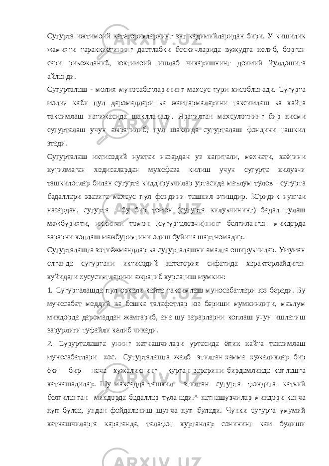 Сугурта ижтимоий категорияларнинг энг кадимийларидан бири. У кишилик жамияти тараккиётининг дастлабки боскичларида вужудга келиб, борган сари ривожланиб, юктимоий ишлаб чикаришнинг доимий йулдошига айланди. Сугурталаш - молия муносабатларининг махсус тури хисобланади. Сугурта молия каби пул даромадлари ва жамгармаларини таксимлаш ва кайта таксимлаш натижасида шаклланади. Яратилган махсулотнинг бир кисми сугурталаш учун ажратилиб, пул шаклида сугурталаш фондини ташкил этади. Сугурталаш иктисодий нуктаи назардан уз капитали, мехнати, хаётини кутилмаган ходисалардан мухофаза килиш учун сугурта килувчи ташкилотлар билан сугурта киддирувчилар уртасида маълум тулов - сугурта бадаллари эвазига махсус пул фондини ташкил этишдир. Юридик нуктаи назардан, сугурта - бу бир томон (сугурта килувчининг) бадал тулаш мажбурияти, иккинчи томон (сугурталовчи)нинг белгиланган микдорда зарарни коплаш мажбуриятини олиш буйича шартномадир. Сугурталашга эхтиёжмандлар ва сугурталашни амалга оширувчилар. Умуман олганда сугуртани иктисодий категория сифатида характерлайдиган куйидаги хусусиятларини ажратиб курсатиш мумкин: 1. Сугурталашда пул оркали кайта таксимлаш муносабатлари юз беради. Бу муносабат моддий ва бошка талафотлар юз бериши мумкинлиги, маълум микдорда даромаддан жамгариб, ана шу зарарларни коплаш учун ишлатиш зарурлиги туфайли келиб чикади. 2. Сурурталашга унинг катнашчилари уртасида ёпик кайта таксимлаш муносабатлари хос. Сутурталашга жалб этилган хамма хужаликлар бир ёки бир неча хужаликнинг курган зарарини бирдамликда коплашга катнашадилар. Шу максадда ташкил этилган сугурта фондига катьий белгиланган микдорда бадаллар туланади.^ катнашувчилар микдори канча куп булса, ундан фойдаланиш шунча куп булади. Чунки сугурта умумий катнашчиларга караганда, талафот курганлар сонининг кам булиши 