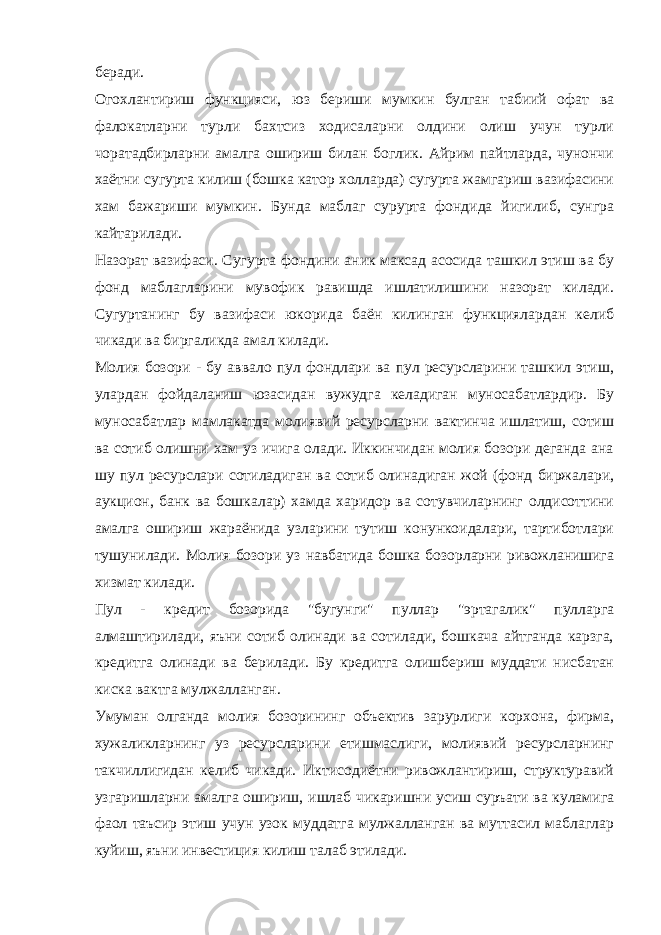 беради. Огохлантириш функцияси, юз бериши мумкин булган табиий офат ва фалокатларни турли бахтсиз ходисаларни олдини олиш учун турли чоратадбирларни амалга ошириш билан боглик. Айрим пайтларда, чунончи хаётни сугурта килиш (бошка катор холларда) сугурта жамгариш вазифасини хам бажариши мумкин. Бунда маблаг сурурта фондида йигилиб, сунгра кайтарилади. Назорат вазифаси. Сугурта фондини аник максад асосида ташкил этиш ва бу фонд маблагларини мувофик равишда ишлатилишини назорат килади. Сугуртанинг бу вазифаси юкорида баён килинган функциялардан келиб чикади ва биргаликда амал килади. Молия бозори - бу аввало пул фондлари ва пул ресурсларини ташкил этиш, улардан фойдаланиш юзасидан вужудга келадиган муносабатлардир. Бу муносабатлар мамлакатда молиявий ресурсларни вактинча ишлатиш, сотиш ва сотиб олишни хам уз ичига олади. Иккинчидан молия бозори деганда ана шу пул ресурслари сотиладиган ва сотиб олинадиган жой (фонд биржалари, аукцион, банк ва бошкалар) хамда харидор ва сотувчиларнинг олдисоттини амалга ошириш жараёнида узларини тутиш конункоидалари, тартиботлари тушунилади. Молия бозори уз навбатида бошка бозорларни ривожланишига хизмат килади. Пул - кредит бозорида &#34;бугунги&#34; пуллар &#34;эртагалик&#34; пулларга алмаштирилади, яъни сотиб олинади ва сотилади, бошкача айтганда карзга, кредитга олинади ва берилади. Бу кредитга олишбериш муддати нисбатан киска вактга мулжалланган. Умуман олганда молия бозорининг объектив зарурлиги корхона, фирма, хужаликларнинг уз ресурсларини етишмаслиги, молиявий ресурсларнинг такчиллигидан келиб чикади. Иктисодиётни ривожлантириш, структуравий узгаришларни амалга ошириш, ишлаб чикаришни усиш суръати ва куламига фаол таъсир этиш учун узок муддатга мулжалланган ва муттасил маблаглар куйиш, яъни инвестиция килиш талаб этилади. 