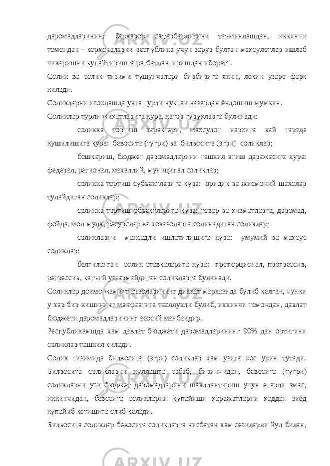 даромадларининг баркарор сафарбарлигини таъминлашдан, иккинчи томондан - корхоналарни республика учун зарур булган махсулотлар ишлаб чикаришни купайтиришга рагбатлантиришдан иборат&#34;. Солик ва солик тизими тушунчалари бирбирига якин, лекин узаро фарк килади. Солик л арни изо х лашда унга турли нуктаи назардан ёндо ш иш мумкин. Соликлар турли жихатларига кура, катор гурухларга булинади: — соликка тортиш характери, махсулот нархига кай тарзда кушилишига кура: бевосита (тугри) ва билвосита (эгри) соликлар; — бошкариш, бюджет даромадларини ташкил этиш даражасига кура: федерал, регионал, махаллий, муниципал соликлар; — соликка тортиш субъектларига кура: юридик ва жисмоний шахслар тулайдиган соликлар; — соликка тортиш объектларига кура: товар ва хизматларга, даромад, фойда, мол-мулк, ресурслар ва хоказоларга солинадиган соликлар; — соликларни максадли ишлатилишига кура: умумий ва махсус соликлар; — белгиланган солик ставкаларига кура: пропорционал, прогрессив, регрессив, катъий узгармайдиган соликларга булинади. Соликлар доимо жамият аъзоларининг диккат марказида булиб келган, чунки у хар бир кишининг манфаатига тааллукли булиб, иккинчи томондан, давлат бюджети даромадларининг асосий манбаидир. Республикамшда хам давлат бюджети даромадларининг 90% дан ортигини соликлар ташкил килади. Солик тизимида билвосита (эгри) соликлар хам узига хос урин тутади. Билвосита соликларни куллашга сабаб, биринчидан, бевосита (тугри) соликларни узи бюджет даромадларини шакллантириш учун етарли эмас, иккинчидан, бевосита соликларни купайиши харажатларни хаддан зиёд купайиб кетишига олиб келади. Билвосита соликлар бевосита соликларга нисбатан кам сезиларли йул билан, 