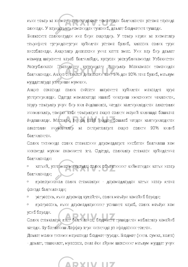 яъни товар ва хизмат нархига давлат томонидан белгиланган устама тарзида олинади. У харидорлар томонидан туланиб, давлат бюджетига тушади. Билвосита соликиардан яна бири акциздир. У товар нархи ва хизматлар таърифига тугридантугри куйилган устама булиб, классик солик тури хисобланади. Акцизлар диапазони унча катта эмас. Уни хар бир давлат мавжуд шароитга караб белгилайди, хусусан республикамизда Узбекистон Республикаси Президенти хузуридаги Вазирлар Махкамаси томонидан белгиланади. Акииз ставкаси диапазони кенг 5% дан 90% гача булиб, маълум муддатларда узгариши мумкин. Акциз сохасида солик сиёсати шароитга куйилган максадга кура узгартирилади. Одатда мамлакатда ишлаб чикариш имконияти чекланган, зарур товарлар учун бир хил ёндашилса, четдан келтириладиган алкоголли ичимликлар, тамаки каби товарларга акциз солиги жорий килишда бошкача ёндашилади. Масалан, 1 июл 1998 йилдан бошлаб четдан келтириладиган алкоголли ичимликлар ва сигареталарга акциз солиги 90% килиб белгиланган. Солик тизимида солик ставкасини даромадларга нисбатан белгилаш хам нихоятда мухим ахамиятга эга. Одатда, соликлар ставкаси куйидагича белгиланади:  катьий, узгармас микцорда, солик объектининг кийматидан катъи назар белгиланади;  пропориионал солик ставкалари - даромадлардан катъи назар ягона фоизда белгиланади;  регрессив, яъни даромад купайгач, солик меъёри камайиб боради;  прогрессив, яъни даромадларининг усишига караб, солик меъёри хам усиб боради. Солик ставкалари паст белгиланса, бюджетга тушадиган маблаглар камайиб кетади. Бу богланиш Лаффер эгри чизигида уз ифодасини топган. Давлат молия тизими марказида бюджет туради. Бюджет (ингл. сумка, халта) - давлат, ташкилот, муассаса, оила ёки айрим шахснинг маълум муддат учун 