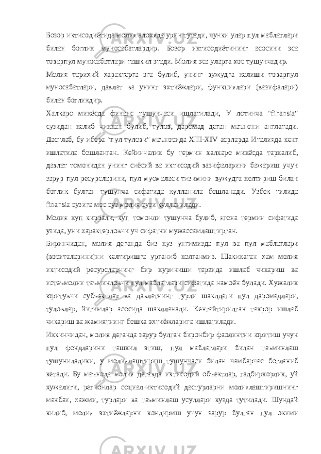 Бозор иктисодиётида молия алохяда урин тутади, чунки улар пул маблаглари билан боглик муносабатлардир. Бозор иктисодиётининг асосини эса товарпул муносабатлари ташкил этади. Молия эса уларга хос тушунчадир. Молия тарихий характерга эга булиб, унинг вужудга келиши товарпул муносабатлари, давлат ва унинг эхтиёжлари, функциялари (вазифалари) билан богликдир. Халкаро микёсда финанс тушунчаси ишлатилади, У лотинча &#34;finansia&#34; сузидан келиб чиккан булиб, тулов, даромад деган маънони англатади. Дастлаб, бу ибора &#34;пул тулови&#34; маъносида XIII - XIV асрларда Италияда кенг ишлатила бошланган. Кейинчалик бу термин халкаро микёсда таркалиб, давлат томонидан унинг сиёсий ва иктисодий вазифаларини бажариш учун зарур пул ресурсларини, пул муомаласи тизимини вужудга келтириш билан боглик булган тушунча сифатида кулланила бошланади. Узбек тилида finansia сузига мос суз молия сузи кулланилади. Молия куп киррали, куп томонли тушунча булиб, ягона термин сифатида узида, уни характерловчи уч сифатни мужассамлаштирган. Биринчидан, молия деганда биз куз унгимизда пул ва пул маблаглари (воситаларини)ни келтиришга урганиб колганмиз. Щакикатан хам молия иктисодий ресурсларнинг бир куриниши тарзида ишлаб чикариш ва истеъмолни таъминловчи пул маблаглари сифатида намоён булади. Хужалик юритувчи субъектлар ва давлатнинг турли шаклдаги пул даромадлари, туловлар, йигимлар асосида шаклланади. Кенгайтирилган такрор ишлаб чикариш ва жамиятнинг бошка эхтиёжларига ишлатилади. Иккинчидан, молия деганда зарур булган биронбир фаолинтни юритиш учун пул фондларини ташкил этиш, пул маблаглари билан таъминлаш тушуниладики, у молиялаштириш тушунчаси билан чамбарчас богланиб кетади. Бу маънода молия дегавда иктисодий объектлар, гадбиркорлик, уй хужалиги, регионлар социал-иктисодий дастурларни молиялаштиришнинг манбаи, хажми, турлари ва таъминлаш усуллари кузда тутилади. Шундай килиб, молия эхтиёжларни кондирмш учун зарур булган пул окими 