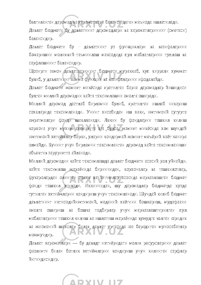 белгиланган даромад ва харажатлари баланси деган маънода ишлатилади. Давлат бюджети бу давлатнинг даромадлари ва харажатларининг (сметаси) балансидир. Давлат бюджети бу - давлатнинг уз функциялари ва вазифаларини бажаришни молиявий таъминлаш максадида пул маблагларини туплаш ва сарфлашнинг балансидир. Щозирги замон давлатларининг бюджети мураккаб, куп киррали хужжат булиб, у давлатнинг хамма функция ва вазифаларини ифодалайди. Давлат бюджети жамият микёсида яратилган барча даромадлар йишндиси булган миллий даромадни кайта таксимлашни амалга оширади. Миллий даромад дастлаб бирламчи булиб, яратилган ишлаб чикариш сохаларида таксимланади. Унинг хисобидан иш хаки, ижтимоий сугурта ажратмалари фонди шаклланади. Лекин бу фондларни ташкил килиш корхона учун мухим ахамиятга эга булса, жамият микёсида хам шундай ижтимоий эхтиёжлар борки, уларни кондирмай жамият меъёрий хаёт кечира олмайди. Бунинг учун бирламчи таксимланган даромад кайта таксимланиши объектив заруриятга айланади. Миллий даромадни кайта таксимлашда давлат бюджети асосий рол уйнайди. кайта таксимлаш жараёнида биринчидан, корхоналар ва ташкилотлар, фукаролардан олинган солик ва йигимлар асосида марказлашган бюджет фонди ташкил этилади. Иккинчидан, шу даромадлар бюджетда кузда тутилган эхтиёжларни кондириш учун таксимланади. Шундай килиб бюджет давлатнинг иктисодийижтимоий, маданий хаётини бошкариш, мудофаани амалга ошириш ва бошка тадбирлар учун марказлаштирилган пул маблагларини ташкил килиш ва ишлатиш жараёнида вужудга келган юридик ва жисмоний шахслар билая давлат уртасида юз берадиган муносабатлар мажмуидир. Давлат харажатлари — бу давлдт ихтиёридаги молия ресурсларини давлат фаолияти билан боглик эхтиёжларни кондириш учун килинган сарфлар йигиндисидир. 