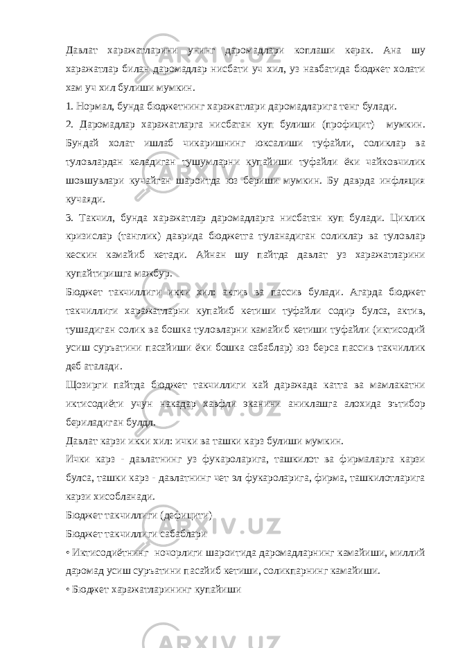 Давлат харажатларини унинг даромадлари коплаши керак. Ана шу харажатлар билан даромадлар нисбати уч хил, уз навбатида бюджет холати хам уч хил булиши мумкин. 1. Нормал, бунда бюджетнинг харажатлари даромадларига тенг булади. 2. Даромадлар харажатларга нисбатан куп булиши (профицит) мумкин. Бундай холат ишлаб чикаришнинг юксалиши туфайли, соликлар ва туловлардан келадиган тушумларни купайиши туфайли ёки чайковчилик шовшувлари кучайган шароитда юз бериши мумкин. Бу даврда инфляция кучаяди. 3. Такчил, бунда харажатлар даромадларга нисбатан куп булади. Циклик кризислар (танглик) даврида бюджетга туланадиган соликлар ва туловлар кескин камайиб кетади. Айнан шу пайтда давлат уз харажатларини купайтиришга мажбур. Бюджет такчиллиги икки хил: акгив ва пассив булади. Агарда бюджет такчиллиги харажатларни купайиб кетиши туфайли содир булса, актив, тушадиган солик ва бошка туловларни камайиб кетиши туфайли (иктисодий усиш суръатини пасайиши ёки бошка сабаблар) юз берса пассив такчиллик деб аталади. Щозирги пайтда бюджет такчиллиги кай даражада катта ва мамлакатни иктисодиёти учун накадар хавфли эканини аниклашга алохида эътибор бериладиган булдл. Давлат карзи икки хил: ички ва ташки карз булиши мумкин. Ички карз - давлатнинг уз фукароларига, ташкилот ва фирмаларга карзи булса, ташки карз - давлатнинг чет эл фукароларига, фирма, ташкилотларига карзи хисобланади. Бюджет такчиллиги (дефицити) Бюджет такчиллиги сабаблари • Иктисодиётнинг ночорлиги шароитида даромадларнинг камайиши, миллий даромад усиш суръатини пасайиб кетиши, соликпарнинг камайиши. • Бюджет харажатларининг купайиши 