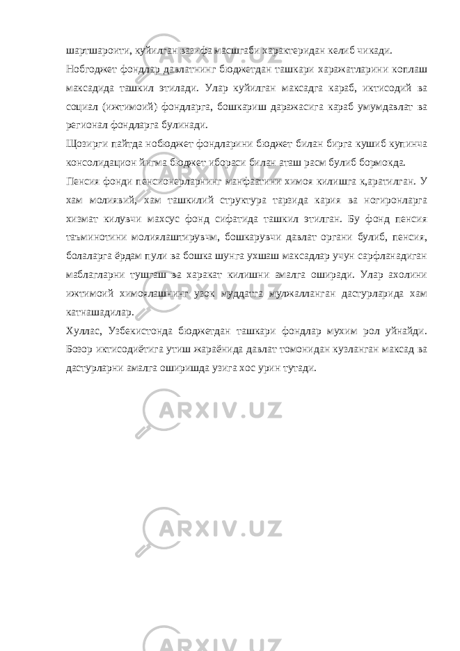 шартшароити, куйилган вазифа масшгаби характеридан келиб чикади. Нобгоджет фондлар давлатнинг бюджетдан ташкари харажатларини коплаш максадида ташкил этилади. Улар куйилган максадга караб, иктисодий ва социал (ижтимоий) фондларга, бошкариш даражасига караб умумдавлат ва регионал фондларга булинади. Щозирги пайтда нобюджет фондларини бюджет билан бирга кушиб купинча консолидацион йигма бюджет ибораси билан аташ расм булиб бормокда. Пенсия фонди пенсионерларнинг манфаатини химоя килишга к,аратилган. У хам молиявий, хам ташкилий структура тарзида кария ва ногиронларга хизмат килувчи махсус фонд сифатида ташкил этилган. Бу фонд пенсия таъминотини молиялаштирувчм, бошкарувчи давлат органи булиб, пенсия, болаларга ёрдам пули ва бошка шунга ухшаш максадлар учун сарфланадиган маблагларни тушгаш ва харакат килишни амалга оширади. Улар ахолини ижтимоий химоялашнинг узок муддатга мулжалланган дастурларида хам катнашадилар. Хуллас, Узбекистонда бюджетдан ташкари фондлар мухим рол уйнайди. Бозор иктисодиётига утиш жараёнида давлат томонидан кузланган максад ва дастурларни амалга оширишда узига хос урин тутади. 