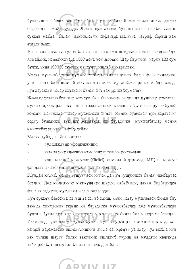 йуналишини бошкариш йули билан уни маблаг билан таъминловчи дастак сифатида намоён булади. Лекин пул окими йуналишини тартибга солиш оркали маблаг билан таъминловчи сифатида молняга таъриф бериш хам етарли эмас. Учинчидан, молия пул маблагларини таксимлаш муносабатини ифодалайди. Айтайлик, новвойхонада 1000 дона нон ёпилди. Щар бирининг нархи 100 сум булса, унда 100000 сумлик махсулот ишлаб чикарилган. Молия муносабатлари пул муносабатларидан шуниси билан фарк киладики, унинг таркибига шахсий истеъмол хизмати муносабатлари кирмайди, хамда пул харакати товар харакати билан бир вактда юз бермайди. Жамият тараккиётининг маълум бир боскичига келганда пулнинг товарсиз, мустакил, товардан ажралган холда харакат килиши объектив зарурат булиб колади. Натижада &#34;товар муомаласи билан боглик булмаган пул харакати&#34; содир буладики, ана шу жараёнда юз берадиган &#34;муносабатлар молия муносабатларини &#34; ифодалайди. Молия куйидаги белгилари:  пул шаклида ифодаланиши;  эквивалент алмашинувчи иштирокисиз таксимлаш;  ялпи миллий махсулот (ЯММ) ва миллий даромад (МД) ни махсус фондларга таксимланиши билан характерланади. Шундай килиб, молия тушунчаси нихоятда пул тушунчаси билан чамбарчас боглик. Пул молиянинг мавжудлиги шарти, сабабчиси, лекин бирбиридан фарк киладиган, мустакил категориялардир. Пул оркали бевосита сотиш ва сотиб олиш, яъни товар муомаласи билан бир вакмда синхроник тарзда юз берадиган муносабатлар пул муносабатлари булади. Бунда пулнинг харакати товар харакати билан бир вактда юз беради. Иккинчидан, молия уз мулки булган пул ресурсларини хохлаган вактда хеч кандай харажатсиз ишлатилишини англатса, кредит узгалар пул маблагини хак тулаш шарти билан вактинча ишлатиб туриш ва муддати келганда кайтариб бериш муносабатларини ифодалайди. 