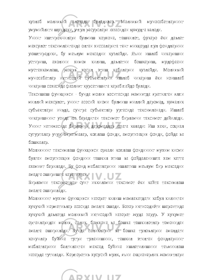 кузлаб молиявий алокада буладилар. Молиявий муносабатларнинг умумийлиги шундаки, у пул ресурслари юзасидан вужудга келади. Унинг иштирокчилари булмиш корхона, ташкилот, фукаро ёки давлат махсулот таксимланганда олган хиссаларига тенг микцорда пул фондларини уюштирадики, бу маълум максадни кузлайди. Яъни ишлаб чикаришни устириш, ахолини химоя килиш, давлатни бошкариш, мудофаани мустахкамлаш, резерв хосил этиш кабиларни кузлайди. Молиявий муносабатлар иктисодий субъектларни ишлаб чикариш ёки ноишлаб чикариш сохасида фаолият курсатишига караб пайдо булади. Таксишаш функцияси - бунда молия воситасида жамиятда яратилган ялпи миллий махсулот, унинг асосий кисми булмиш миллий даромад, хужалик субъектлари ичвда, сунгра субъектлар уртасида таксимланади. Ишлаб чикаришнинг узида юз берадиган таксимот бирламчи таксимот дейилади. Унинг натижасида бирламчи даромадлар юзага келади: Иш хаки, социал сугурталар учун ажратмалар, коплаш фонди, амортизация фонди, фойда ва бошкалар. Молиянинг таксимлаш функцияси оркали коплаш фондининг мухим кисми булган амортизация фондини ташкил этиш ва фойдаланишта хам катта ахамият берилади. Бу фонд маблагларини ишлатиш маълум бир максадни амадга оширишга каратилган. Бирламчи таксимотдан сунг иккиламчи таксимот ёки кайта таксимлаш амалга оширилади. Молиянинг мухим функцияси назорат килиш мамлакатдаги кабул килинган хукукий нормативлар асосида амалга ошади. Бозор иктисодиёти шароитида хукукий давлатда молиявий иктисодий назорат жуда зарур. У хукумат органларидан молия, солик, божхона ва бошка ташкилотлар томонидан амалга оширилади. Бунда соликларни ва бошка туловларни амалдаги конунлар буйича тугри туланишини, ташкил этилган фондларнинг маблагларини белгиланган максад буйича ишлатилишини таъминлаш назарда тутилади. Корпоратив хусусий мулк, яъни акционерлик жамиятлари 