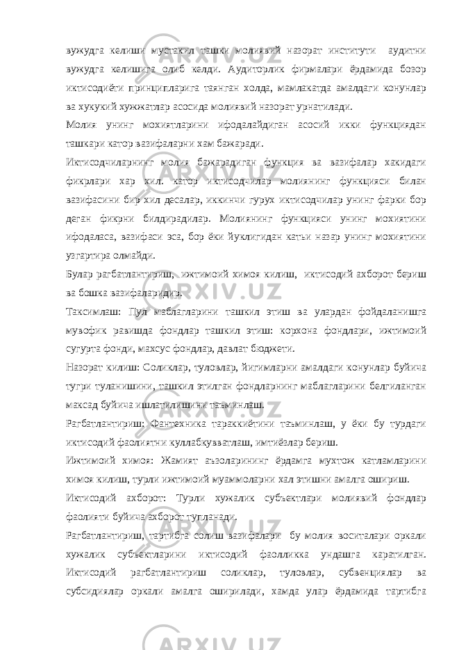 вужудга келиши мустакил ташки молиявий назорат институти аудитни вужудга келишига олиб келди. Аудиторлик фирмалари ёрдамида бозор иктисодиёти принципларига таянган холда, мамлакатда амалдаги конунлар ва хукукий хужжатлар асосида молиявий назорат урнатилади. Молия унинг мохиятларини ифодалайдиган асосий икки функциядан ташкари катор вазифаларни хам бажаради. Иктисодчиларнинг молия бажарадиган функция ва вазифалар хакидаги фикрлари хар хил. катор иктисодчилар молиянинг функцияси билан вазифасини бир хил десалар, иккинчи гурух иктисодчилар унинг фарки бор деган фикрни билдирадилар. Молиянинг функцияси унинг мохиятини ифодаласа, вазифаси эса, бор ёки йуклигидан катьи назар унинг мохиятини узгартира олмайди. Булар рагбатлантириш, ижтимоий химоя килиш, иктисодий ахборот бериш ва бошка вазифаларидир. Таксимлаш: Пул маблагларини ташкил этиш ва улардан фойдаланишга мувофик равишда фондлар ташкил этиш: корхона фондлари, ижтимоий сугурта фонди, махсус фондлар, давлат бюджети. Назорат килиш: Соликлар, туловлар, йигимларни амалдаги конунлар буйича тугри туланишини, ташкил этилган фондларнинг маблагларини белгиланган максад буйича ишлатилишини таъминлаш. Рагбатлантириш: Фантехника тараккиётини таъминлаш, у ёки бу турдаги иктисодий фаолиятни куллабкувватлаш, имтиёзлар бериш. Ижтимоий химоя: Жамият аъзоларининг ёрдамга мухтож катламларини химоя килиш, турли ижтимоий муаммоларни хал этишни амалга ошириш. Иктисодий ахборот : Турли хужалик субъектлари молиявий фондлар фаолияти буйича ахборот тупланади. Рагбатлантириш, тартибга солиш вазифалари бу молия воситалари оркали хужалик субъектларини иктисодий фаолликка ундашга каратилган. Иктисодий рагбатлантириш соликлар, туловлар, субвенциялар ва субсидиялар оркали амалга оширилади, хамда улар ёрдамида тартибга 