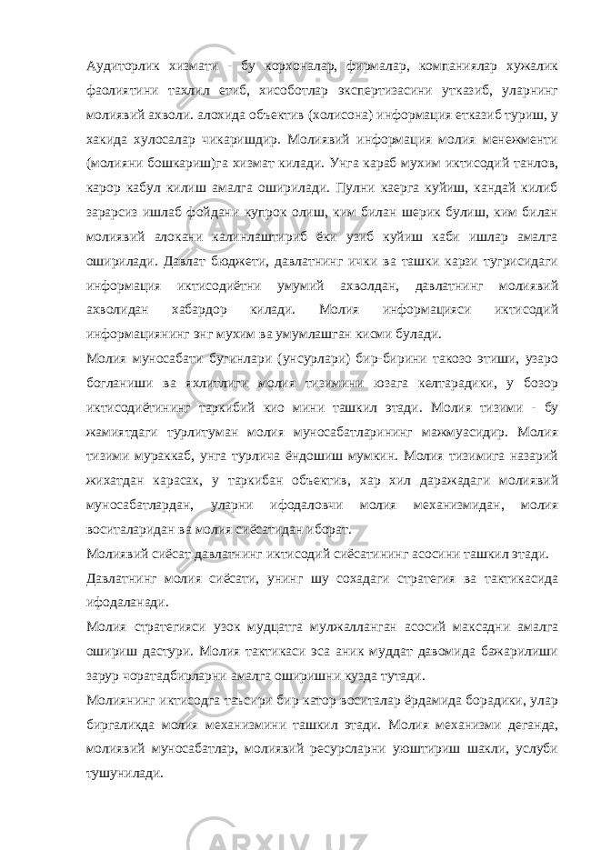 Аудиторлик хизмати - бу корхоналар, фирмалар, компаниялар хужалик фаолиятини тахлил етиб, хисоботлар экспертизасини утказиб, уларнинг молиявий ахволи. алохида объектив (холисона) информация етказиб туриш, у хакида хулосалар чикаришдир. Молиявий информация молия менежменти (молияни бошкариш)га хизмат килади. Унга караб мухим иктисодий танлов, карор кабул килиш амалга оширилади. Пулни каерга куйиш, кандай килиб зарарсиз ишлаб фойдани купрок олиш, ким билан шерик булиш, ким билан молиявий алокани калинлаштириб ёки узиб куйиш каби ишлар амалга оширилади. Давлат бюджети, давлатнинг ички ва ташки карзи тугрисидаги информация иктисодиётни умумий ахволдан, давлатнинг молиявий ахволидан хабардор килади. Молия информацияси иктисодий информациянинг энг мухим ва умумлашган кисми булади. Молия муносабати бугинлари (унсурлари) бир-бирини такозо этиши, узаро богланиши ва яхлитлиги молия тизимини юзага келтарадики, у бозор иктисодиётининг таркибий кио мини ташкил этади. Молия тизими - бу жамиятдаги турлитуман молия муносабатларининг мажмуасидир. Молия тизими мураккаб, унга турлича ёндошиш мумкин. Молия тизимига назарий жихатдан карасак, у таркибан объектив, хар хил даражадаги молиявий муносабатлардан, уларни ифодаловчи молия механизмидан, молия воситаларидан ва молия сиёсатидан иборат. Молиявий сиёсат давлатнинг иктисодий сиёсатининг асосини ташкил этади. Давлатнинг молия сиёсати, унинг шу сохадаги стратегия ва тактикасида ифодаланади. Молия стратегияси узок мудцатга мулжалланган асосий максадни амалга ошириш дастури. Молия тактикаси эса аник муддат давомида бажарилиши зарур чоратадбирларни амалга оширишни кузда тутади. Молиянинг иктисодга таъсири бир катор воситалар ёрдамида борадики, улар биргаликда молия механизмини ташкил этади. Молия механизми деганда, молиявий муносабатлар, молиявий ресурсларни уюштириш шакли, услуби тушунилади. 