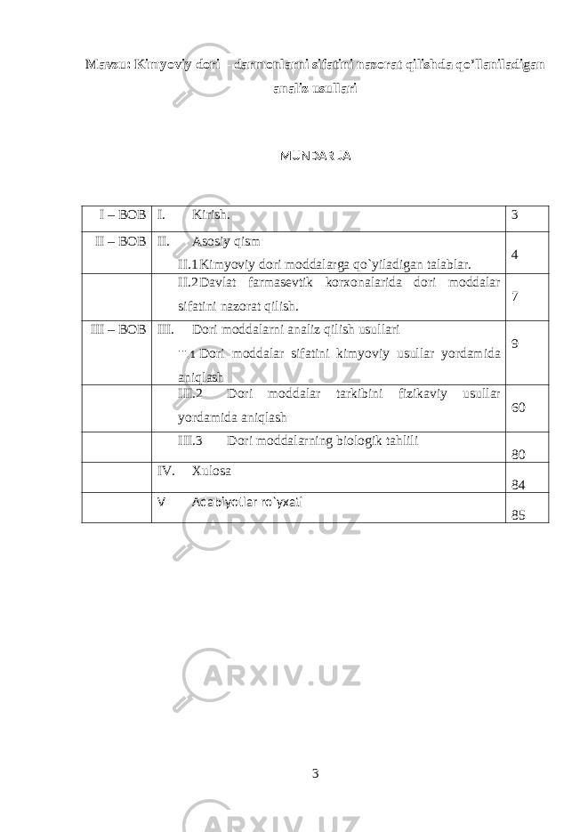 Mavzu: Kimyoviy dori – darmonlarni sifatini nazorat qilishda qo’llaniladigan analiz usullari MUNDARIJA I – BOB I. Kirish. 3 II – BOB II. Asosiy qism II.1 Kimyoviy dori moddalarga qo`yiladigan talablar. 4 II.2 Davlat farmasevtik korxonalarida dori moddalar sifatini nazorat qilish. 7 III – BOB III. Dori moddalarni analiz qilish usullari III.1 Dori moddalar sifatini kimyoviy usullar yordamida aniqlash 9 III.2 Dori moddalar tarkibini fizikaviy usullar yordamida aniqlash 60 III.3 Dori moddalarning biologik tahlili 80 IV. Xulosa 84 V Adabiyotlar ro`yxati 85 3 