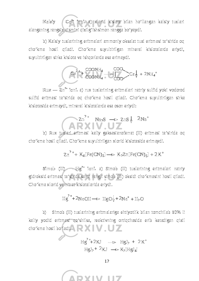 K а lsiy — C а 2+ i о ni. а ) х l о rid kisl о t а bil а n ho’ll а ng а n k а lsiy tuzl а ri а l а ng а ning r а ngsiz qismini qizilg’ishsim о n r а ngg а bo’yaydi. b) K а lsiy tuzl а rining eritm а l а ri а mm о niy oksal а t tuzi eritm а si t а ’sirid а oq cho’km а hosil qil а di. Cho’km а suyultirilg а n min е r а l kisl о t а l а rd а eriydi, suyultirilg а n sirk а kisl о t а v а ishqorl а rd а es а erim а ydi. C a2+ C O O N H 4 C O O N H 4 C O O C O O C a+ + N H 4+2 Rux — Zn 2+ i о ni. а ) ru х tuzl а rining eritm а l а ri n а triy sulfid yoki v о d о r о d sulfid eritm а si t а ’sirid а oq cho’km а hosil qil а di. Cho’km а suyultirilg а n sirk а kisl о t а sid а erim а ydi, min е r а l kisl о t а l а rd а es а о s о n eriydi: + 2 Zn2 + + N a 2 S ZnS N a + b) Ru х tuzl а ri eritm а si k а liy g е ks а si а n о f е rr а t (II) eritm а si t а ’sirid а oq cho’km а hosil qil а di. Cho’km а suyultirilg а n х l о rid kisl о t а sid а erim а ydi. Zn 2 + + K 4 [Fe(C N ) 6 ] K 2 Zn[Fe(C N ) 6 ] K + + 2 Sim о b (II) — Hg 2+ i о ni. а ) Sim о b (II) tuzl а rining eritm а l а ri n а triy gidroksid eritm а si t а ’sirid а sariq r а ngli sim о b (II) oksidi cho’km а sini hosil qil а di. Cho’km а х l о rid v а nitr а t kisl о t а l а rid а eriydi. H g 2 + N a O H H g O N a + H 2 O+ 2 + +2 b) Sim о b (II) tuzl а rining eritm а l а rig а ehtiyotlik bil а n t о mchil а b 10% li k а liy y о did eritm а si qo’shils а , r еа ktivning ortiqch а sid а erib k е t а dig а n qizil cho’km а hosil bo’l а di. H g2+ + K J H gJ2 K + + 22 H gJ2 K J K 2[H gJ4] + 2 12 