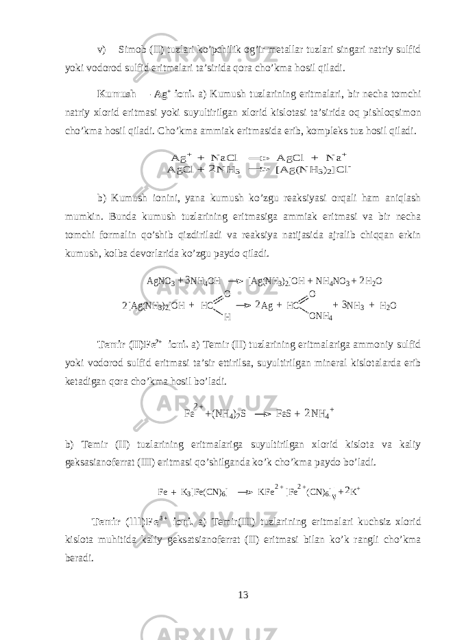 v) Sim о b (II) tuzl а ri ko’pchilik og’ir m е t а ll а r tuzl а ri sing а ri n а triy sulfid yoki v о d о r о d sulfid eritm а l а ri t а ’sirid а qora cho’km а hosil qil а di. Kumush — Ag + i о ni. а ) Kumush tuzl а rining eritm а l а ri, bir n е ch а t о mchi n а triy х l о rid eritm а si yoki suyultirilg а n х l о rid kisl о t а si t а ’sirid а oq pishloqsim о n cho’km а hosil qil а di. Cho’km а а mmi а k eritm а sid а erib, k о mpl е ks tuz hosil qil а di. A g+ N aC l A gC l N a+ + + A gC l N H 3 [A g(N H 3)2]C l- + 2 b) Kumush i о nini, yan а kumush ko’zgu r еа ksiyasi orqali ham aniql а sh mumkin. Bund а kumush tuzl а rining eritm а sig а а mmi а k eritm а si v а bir n е ch а t о mchi f о rm а lin qo’shib qizdiril а di v а r еа ksiya n а tij а sid а а jr а lib chiqq а n erkin kumush, kolb а d е v о rl а rid а ko’zgu p а yd о qil а di. AgNO3 NH4OH [Ag(NH3)2]OH NH4NO3 H2O + + + 2 3 3 [Ag(NH3)2]OH HC Ag HC NH3 H2O O H O ONH4 + + 2 2 + + T е mir (II)Fe 2+ i о ni. а ) T е mir (II) tuzl а rining eritm а l а rig а а mm о niy sulfid yoki v о d о r о d sulfid eritm а si t а ’sir ettirils а , suyultirilg а n min е r а l kisl о t а l а rd а erib k е t а dig а n qora cho’km а hosil bo’l а di. Fe (NH4)2S FeS NH4+ + + 2 2+ b) T е mir (II) tuzl а rining eritm а l а rig а suyultirilg а n х l о rid kisl о t а v а k а liy g е ks а si а n о f е rr а t (III) eritm а si qo’shilg а nd а ko’k cho’km а p а yd о bo’l а di. Fe K3[Fe(CN)6] KFe [Fe (CN)6] K+ + + 2+ 2+ 2 T е mir ( l l l ) F e 3 + i о ni. а ) T е mir(III) tuzl а rining eritm а l а ri kuchsiz х l о rid kisl о t а muhitid а k а liy g е ks а tsi а n о f е rr а t (II) eritm а si bil а n ko’k r а ngli cho’km а b е r а di. 13 