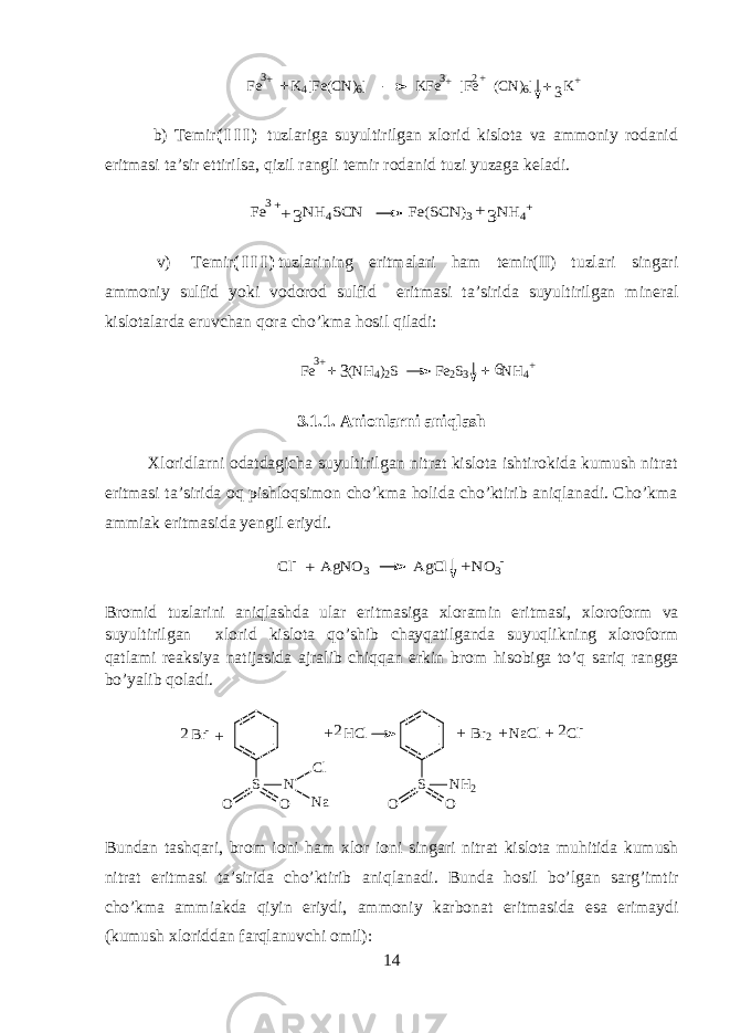 Fe K4[Fe(CN)6] KFe [Fe (CN)6] K+ + + + 2+ 3 3+ 3b) T е mir ( I I I ) tuzl а rig а suyultirilg а n х l о rid kisl о t а v а а mm о niy r о d а nid eritm а si t а ’sir ettirils а , qizil r а ngli t е mir r о d а nid tuzi yuz а g а k е l а di. Fe NH4SCN Fe(SCN)3 NH4+ 3++ +3 3 v) T е mir ( I I I ) tuzl а rining eritm а l а ri ham t е mir(II) tuzl а ri sing а ri а mm о niy sulfid yoki v о d о r о d sulfid eritm а si t а ’sirid а suyultirilg а n min е r а l kisl о t а l а rd а eruvch а n qora cho’km а hosil qil а di: + F e ( N H 4 ) 2 S F e 2 S 3 N H 4 +3 3 6 + + 3.1.1. Anionlarni aniqlash Х l о ridlarni о d а tdagich а suyultirilg а n nitrat kisl о t а ishtirokid а kumush nitr а t eritm а si t а ’sirid а oq pishloqsim о n cho’km а holid а cho’ktirib aniql а n а di. Cho’km а а mmi а k eritm а sid а y е ngil eriydi. Cl- AgNO3 AgCl NO3- + + Br о mid tuzl а rini aniql а shd а ul а r eritm а sig а х l о r а min eritm а si, х l о r о f о rm v а suyultirilg а n х l о rid kisl о t а qo’shib ch а yq а tilg а nda suyuqlikning х l о r о f о rm q а tl а mi r еа ksiya n а tij а sid а а jr а lib chiqqan erkin br о m his о big а to’q sariq r а ngg а bo’yalib qol а di. S O O N C l N aB r - H C l2 + S O O N H 2 B r 2 N a C l C l - + + + 2 2 + Bund а n tashqari, br о m i о ni ham х l о r i о ni sing а ri nitr а t kisl о t а muhitid а kumush nitr а t eritm а si t а ’sirid а cho’ktirib aniql а n а di. Bund а hosil bo’lg а n sarg’imtir cho’km а а mmi а kd а qiyin eriydi, а mm о niy k а rb о n а t eritm а sid а es а erim а ydi (kumush х l о ridd а n f а rql а nuvchi о mil): 14 