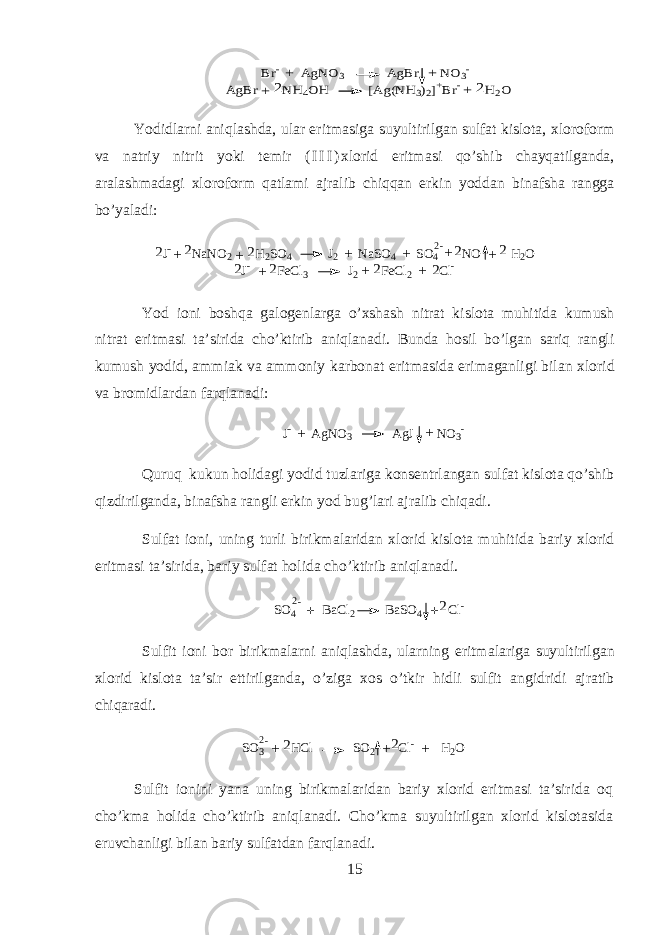 + Br- AgNO3 AgBr NO3- AgBr NH4OH [Ag(NH3)2]+Br- H2O + + 2 2 +Yodidlarni aniqlashda, ular eritmasiga suyultirilgan sulfat kislota, х l о r о f о rm v а n а triy nitrit yoki t е mir ( I I I ) х l о rid eritm а si qo’shib chayq а tilg а nd а , а r а l а shm а d а gi х l о r о f о rm q а tl а mi а jr а lib chiqqan erkin y о dd а n bin а fsh а r а ngg а bo’yal а di: J - N a N O 2 H 2 S O 4 J 2 N a S O 4 S O 4 N O H 2 O2 2 2 2 + + + + + 22 - + J - F e C l 3 J 2 F e C l 2 C l - 2 2 2 2 + + + Y о d i о ni boshqa g а l о g е nl а rg а o’xshash nitr а t kisl о t а muhitid а kumush nitr а t eritm а si t а ’sirid а cho’ktirib aniql а n а di. Bund а h о sil bo’lg а n sariq r а ngli kumush y о did, а mmi а k v а а mm о niy k а rb о n а t eritm а sid а erim а g а nligi bil а n х l о rid v а br о midl а rd а n farql а n а di: J - A g N O 3 A g J N O 3 - + + Quruq kukun h о lid а gi y о did tuzl а rig а k о ns е ntrl а ng а n sulf а t kisl о t а qo’shib qizdirilg а nd а , bin а fsh а r а ngli erkin y о d bug’l а ri а jr а lib chiq а di. Sulf а t i о ni, uning turli birikm а l а rid а n х l о rid kisl о t а muhitid а b а riy х l о rid eritm а si t а ’sirid а , b а riy sulf а t holid а cho’ktirib aniql а n а di. SO4 BaCl2 BaSO4 Cl- 2-+ +2 Sulfit i о ni b о r birikm а larni aniql а shd а , ularning eritm а l а rig а suyultirilg а n х l о rid kisl о t а t а ’sir ettirilg а nd а , o’zig а хо s o’tkir hidli sulfit а ngidridi а jr а tib chiq а r а di. S O 3 H C l S O 2 C l - H 2 O2 - + 2 2 + + Sulfit i о nini yan а uning birikm а l а rid а n b а riy х l о rid eritm а si t а ’sirid а oq cho’km а h о lid а cho’ktirib aniql а n а di. Cho’km а suyultirilg а n х l о rid kisl о t а sid а eruvch а nligi bil а n b а riy sulf а td а n farql а n а di. 15 