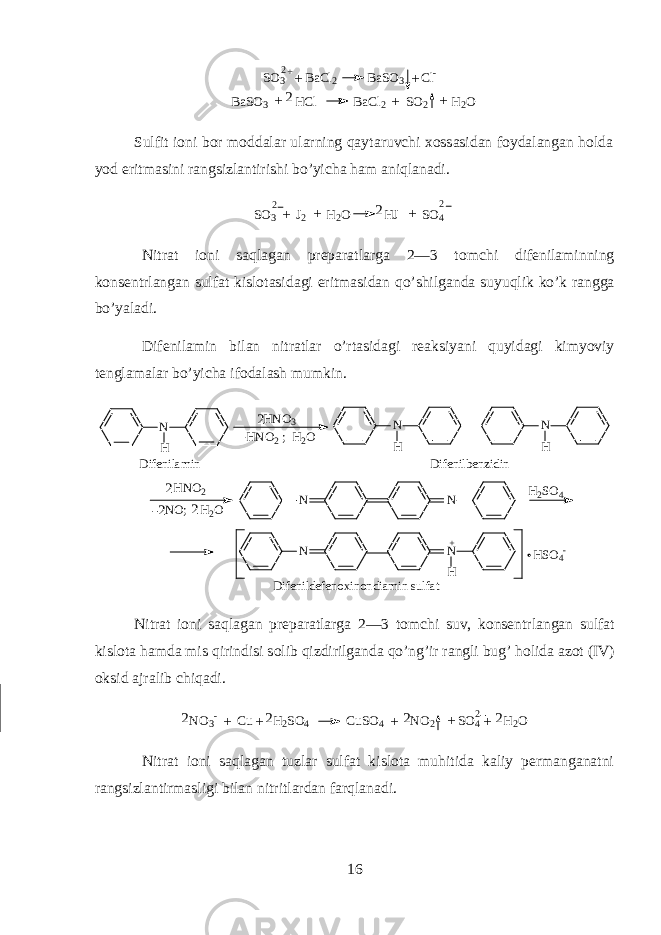S O 3 B a C l 2 B a S O 3 C l - + ++2 B a S O 3 H C l B a C l 2 S O 2 H 2 O+ 2 + + Sulfit i о ni b о r m о dd а l а r ularning qayt а ruvchi хо ss а sid а n f о yd а l а ng а n h о ld а y о d eritm а sini r а ngsizl а ntirishi bo’yich а ham aniql а n а di. S O 3 J 2 H 2 O H J S O 42 2 2 ++ + Nitr а t i о ni saql а g а n pr е p а r а tl а rg а 2—3 t о mchi dif е nil а minning k о ns е ntrl а ng а n sulf а t kisl о t а sid а gi eritm а sid а n qo’shilg а nd а suyuqlik ko’k r а ngg а bo’yal а di. Dif е nil а min bil а n nitr а tl а r o’rtasid а gi r еа ksiyani quyidagi kimyoviy t е ngl а m а l а r bo’yich а if о d а l а sh mumkin. 2N H N HNN NH N O 3 H N O 2 ; H 2 O N H N H D i f e n i l a m i n D i f e n i l b e n z i d i n H N O 2 N O ; H 2 O 2 2 H 2 S O 4 + H S O 4 - D i f e n i l d e f e n o x i n o n d i a m i n s u l f a t2 Nitr а t i о ni saql а g а n pr е p а r а tl а rg а 2—3 t о mchi suv, k о ns е ntrl а ng а n sulf а t kisl о t а h а md а mis qirindisi s о lib qizdirilg а nd а qo’ng’ir r а ngli bug’ h о lid а а z о t (IV) oksid а jr а lib chiq а di. N O 3 - C u H 2 S O 4 C u S O 4 N O 2 S O 4 H 2 O2 22 2 + + + + +2 Nitr а t i о ni saql а g а n tuzl а r sulf а t kisl о t а muhitid а k а liy p е rm а ng а n а tni r а ngsizl а ntirm а sligi bil а n nitritl а rd а n farql а n а di. 16 