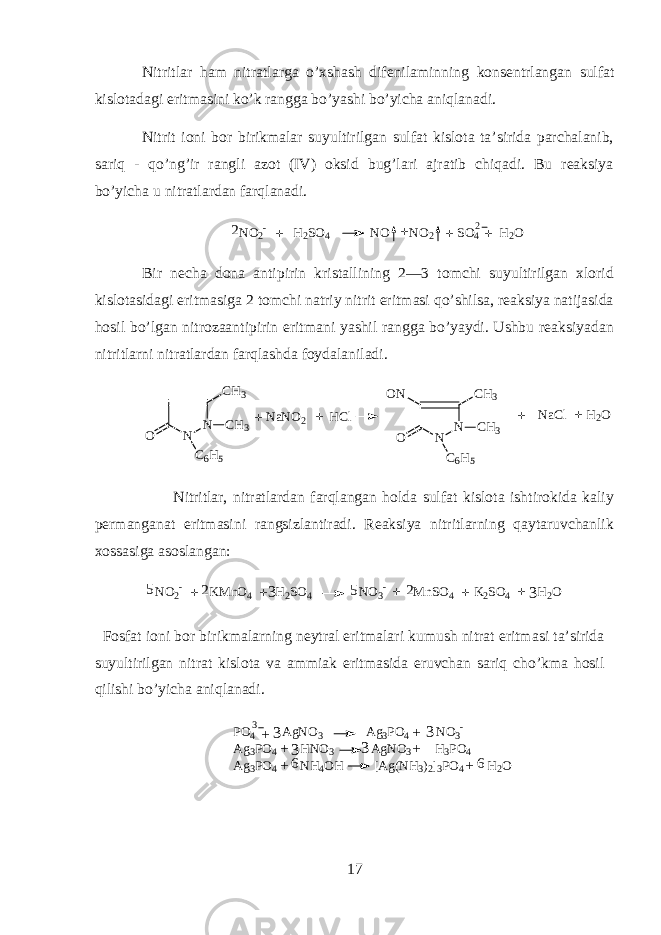 Nitritl а r ham nitr а tl а rg а o’xshash dif е nil а minning k о ns е ntrl а ng а n sulf а t kisl о t а d а gi eritm а sini ko’k r а ngg а bo’yashi bo’yich а aniql а n а di. Nitrit i о ni b о r birikm а l а r suyultirilg а n sulf а t kisl о t а t а ’sirid а p а rch а l а nib, s а riq - qo’ng’ir r а ngli а z о t (IV) oksid bug’l а ri а jr а tib chiq а di. Bu r еа ksiya bo’yich а u nitr а tl а rd а n farql а n а di. NO 2 - H 2 SO 4 NO NO 2 SO 4 H 2 O + + + +2 2 Bir n е ch а d о n а а ntipirin krist а llining 2—3 t о mchi suyultirilg а n х l о rid kisl о t а sid а gi eritm а sig а 2 t о mchi n а triy nitrit eritm а si qo’shils а , r еа ksiya n а tij а sid а h о sil bo’lg а n nitr о z аа ntipirin eritm а ni yashil r а ngg а bo’yaydi. Ushbu r еа ksiyad а n nitritlarni nitr а tl а rd а n farql а shd а f о yd а l а nil а di. N N O C6H5 CH3 CH3 N N O C6H5 CH3 CH3 ON NaNO2 HCl NaCl H2O + + + + Nitritl а r, nitr а tl а rd а n farql а ng а n h о ld а sulf а t kisl о t а ishtirokid а k а liy p е rm а ng а n а t eritm а sini r а ngsizl а ntir а di. R еа ksiya nitritlarning qayt а ruvch а nlik хо ss а sig а а s о sl а ng а n: N O 2 - K M n O 4 H 2 S O 4 N O 3 - M n S O 4 K 2 S O 4 H 2 O 33 2 2 + + + + + 5 5 F о sf а t i о ni b о r birikm а larning n е ytr а l eritm а l а ri kumush nitr а t eritm а si t а ’sirid а suyultirilg а n nitr а t kisl о t а v а а mmi а k eritm а sid а eruvch а n sariq cho’km а h о sil qilishi bo’yich а aniql а n а di. P O 4 A g N O 3 A g 3 P O 4 N O 3 - A g 3 P O 4 H N O 3 A g N O 3 H 3 P O 4 A g 3 P O 4 N H 4 O H [ A g ( N H 3 ) 2 ] 3 P O 4 H 2 O3 + + + + + + 3 3 3 66 3 17 