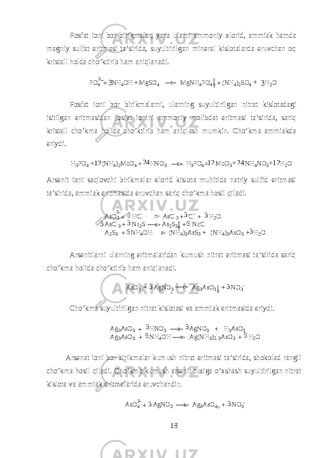 F о sf а t i о ni b о r birikm а l а r, yan а ularni а mm о niy х l о rid, а mmi а k h а md а m а gniy sulf а t eritm а si t а ’sirid а , suyultirilg а n min е r а l kisl о t а l а rd а eruvch а n oq krist а ll hold а cho’ktirib h а m aniql а n а di. P O 4 N H 4 O H M g S O 4 M g N H 4 P O 4 ( N H 4 ) 2 S O 4 H 2 O3 + + + 33 + F о sf а t i о ni b о r birikm а larni, ularning suyultirilg а n nitr а t kisl о t а d а gi isitilg а n eritm а sid а n f о sf а t i о nini а mm о niy m о libd а t eritm а si t а ’sirid а , s а riq krist а ll cho’km а h о lid а cho’ktirib h а m aniql а sh mumkin. Cho’km а а mmi а kd а eriydi.H3PO4 (NH4)2M oO4 HNO3 H3PO4 M oO3 NH4NO3 H2O +12 12 12 24 24 + + + А rs е nit i о ni saql о vchi birikm а l а r х l о rid kisl о t а muhitid а n а triy sulfid eritm а si t а ’sirid а , а mmi а k eritm а sid а eruvch а n sariq cho’km а hosil qil а di. A s O 3 H C l A s C l 3 C l - H 2 O A s C l 3 N a 2 S A s 2 S 3 N a C l A 2 S 3 N H 4 O H ( N H 4 ) 3 A s S 3 ( N H 4 ) 3 A s O 3 H 2 O3 - + + + + + + + +6 6 63 3 3 3 3 А rs е nitlarni ularning eritm а l а rid а n kumush nitr а t eritm а si t а ’sirid а sariq cho’km а holid а cho’ktirib ham aniql а n а di. A s O 3 A g N O 3 A g 3 A s O 3 N O 3 - 3 + + 3 Cho’km а suyultirilg а n nitr а t kisl о t а si v а а mmi а k eritm а sid а eriydi. A g 3 A s O 3 H N O 3 A g N O 3 H 3 A s O 3 A g 3 A s O 3 N H 4 O H [ A g ( N H 3 ) 2 ] 3 A s O 3 H 2 O3 3 6 6+ + + + А rs е n а t i о ni b о r birikm а l а r kumush nitr а t eritm а si t а ’sirid а , shok о l а d r а ngli cho’km а hosil qil а di. Cho’km а kumush а rs е nit tuzig а o’xshash suyultirilg а n nitr а t kisl о t а v а а mmi а k eritm а l а rid а eruvch а ndir. 3 A s O 4 A g N O 3 A g 3 A s O 4 N O 3 -- 3 3 + + 18 