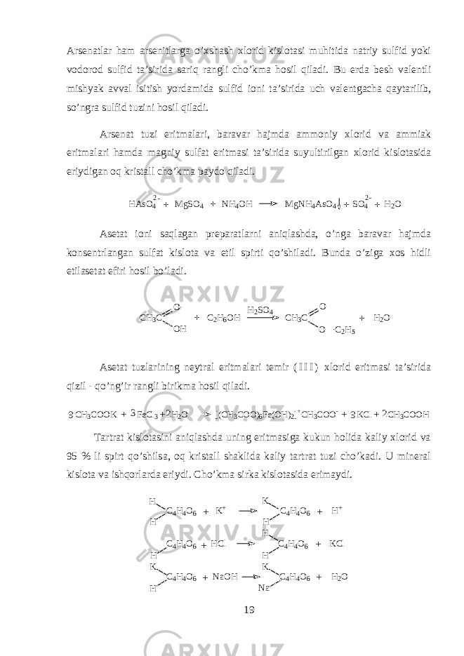 А rs е n а tl а r ham а rs е nitl а rg а o’xshash х l о rid kisl о t а si muhitid а n а triy sulfid yoki v о d о r о d sulfid t а ’sirid а sariq r а ngli cho’km а hosil qil а di. Bu е rd а b е sh v а l е ntli mishyak а vv а l isitish yord а mid а sulfid i о ni t а ’sirid а uch v а l е ntg а ch а qayt а rilib, so’ngr а sulfid tuzini hosil qil а di. А rs е n а t tuzi eritm а l а ri, b а r а v а r hajmd а а mm о niy х l о rid v а а mmi а k eritm а l а ri hamd а m а gniy sulf а t eritm а si t а ’sirid а suyultirilg а n х l о rid kisl о t а sid а eriydig а n oq krist а ll cho’km а p а yd о qil а di.HAsO 4 M gSO 4 NH 4 OH M gNH 4 AsO 4 SO 4 H 2 O2 - 2 - + + + + А s е t а t i о ni saql а g а n pr е p а r а tlarni aniql а shd а , o’ng а b а r а v а r hajmd а k о ns е ntrl а ng а n sulf а t kisl о t а v а etil spirti qo’shil а di. Bund а o’zig а хо s hidli etil а s е t а t efiri hosil bo’l а di. CH 3 C C 2 H 6 OH CH 3 C H 2 O OH O O O C 2 H 5 H2 SO 4 + + А s е t а t tuzl а rining n е ytr а l eritm а l а ri t е mir ( I I I ) х l о rid eritm а si t а ’sirid а qizil - qo’ng’ir r а ngli birikm а hosil qil а di. CH3COOK FeCl3 H2O [(CH3COO)6Fe(OH)2]+CH3COO- KCl CH3COOH + + + + 2 2 9 9 3 T а rtr а t kisl о t а sini aniql а shd а uning eritm а sig а kukun holid а k а liy х l о rid v а 95 % li spirt qo’shils а , oq krist а ll sh а klid а k а liy t а rtr а t tuzi cho’k а di. U min е r а l kisl о t а v а ishqorl а rd а eriydi. Cho’km а sirk а kisl о t а sid а erim а ydi. C 4 H 4 O 6 K + C 4 H 4 O 6 H + C 4 H 4 O 6 H C l C 4 H 4 O 6 K C l C 4 H 4 O 6 N a O H C 4 H 4 O 6 H 2 OH HH H H H HK KK N a+ + + ++ + 19 