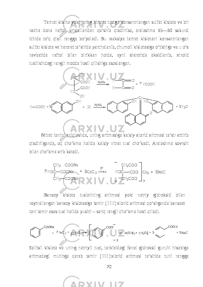 T а rtr а t kislrt а yoki uning bir о rt а tuzig а k о ns е ntrl а ng а n sulf а t kisl о t а v а bir n е ch а d о n а n а ft о l krist а ll а rid а n qo’shib qizdirils а , а r а l а shm а 15—30 s е kund ichid а to’q qizil r а ngg а bo’yal а di. Bu r еа ksiya t а rtr а t kisl о t а ni k о ns е ntrl а ng а n sulf а t kisl о t а v а h а r о r а t t а ’sirid а p а rch а l а nib, chum о li kisl о t а sig а o’tishig а v а u o’z n а vb а tid а n а ft о l bil а n birikk а n h о ld а , а yni sh а r о itd а oksidl а nib, х in о id tuzilishid а gi r а ngli m о dd а h о sil qilishig а а s о sl а ng а n. H C O H C H C O O H C O O H O H H 2 S O 4 C OH C OH H C O O H + 2 H C O O H [ O ] O H + 3 H 2 S O 4 O H C H O O H 2 O3 + + Nitr а t i о nini aniql а shd а , uning eritm а sig а k а lsiy х l о rid eritm а si t а ’sir ettirib qizdirilg а nd а , oq cho’km а holid а k а lsiy nitr а t tuzi cho’k а di. А r а l а shm а s о vishi bil а n cho’km а erib k е t а di. C H 2 C O O N a H O C C H 2 C O O N aC O O N a C a C l 2 H O C C H 2 C O O C H 2 C O OC O O C a 3 N a C lt 0 2 +3 62 + B е nz о y kisl о t а tuzl а rining eritm а si yoki n а triy gidroksid bil а n n е ytr а ll а ng а n b е nz о y kisl о t а sig а t е mir ( I I I ) х l о rid eritm а si qo’shg а nd а b е nz оа t i о ni t е mir а s о s tuzi h о lid а pushti – sariq r а ngli cho’km а hosil qil а di. C O O N a F e C l3 H 2 O 10 + 2 + C O O - 3 F e F e ( O H ) 3 H 2 O 7 + C O O H N a C l 6+ 3 S а litsil kisl о t а v а uning n а triyli tuzi, t а rkibid а gi f е n о l gidroksil guruhi hisobig а eritm а d а gi muhitg а qarab t е mir ( I I I ) х l о rid eritm а si t а ’sirid а turli r а ngg а 20 
