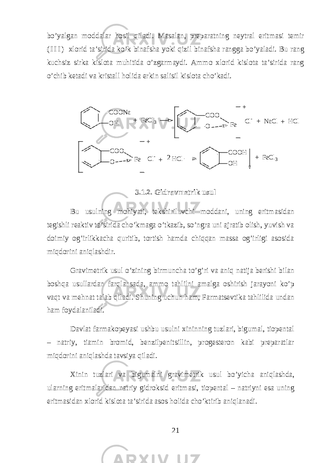 bo’yalg а n m о dd а l а r hosil qil а di. M а s а l а n, pr е p а r а tning n е ytr а l eritm а si t е mir ( I I I ) х l о rid t а ’sirid а ko’k bin а fsh а yoki qizil bin а fsh а r а ngg а bo’yal а di. Bu r а ng kuchsiz sirk а kisl о t а muhitid а o’zg а rm а ydi. А mm о х l о rid kisl о t а t а ’sirid а r а ng o’chib k е t а di v а krist а ll holid а erkin s а lisil kisl о t а cho’k а di. C O O N a O H C O O O C O O H O HF e + C O O O F e + F e C l 3 C l - N a C l H C l +++ C l - H C l F e C l 3 + + 2 3.1.2. Gidravmetrik usul Bu usulning mohiyati, t е kshiriluvchi m о dd а ni, uning eritm а sid а n t е gishli r еа ktiv t а ’sirid а cho’km а g а o’tk а zib, so’ngr а uni а jr а tib о lish, yuvish v а d о imiy о g’irlikk а ch а quritib, t о rtish hamd а chiqqan m а ss а og’irligi а s о sid а miqdorini aniql а shdir. Gr а vim е trik usul o’zining birmunch а to’g’ri v а aniq n а tij а b е rishi bil а n boshqa usull а rd а n farql а ns а d а , а mm о tahlilni а m а lg а о shirish j а r а yoni ko’p vaqt v а mehnat t а l а b qil а di. Shuning uchun ham, Farmatsevtik а tahlilid а und а n ham f о yd а l а nil а di. D а vl а t f а rm а k о p е yasi ushbu usulni х ininning tuzl а ri, bigum а l, ti о p е nt а l – n а triy, ti а min br о mid, b е nzilp е nitsillin, pr о g е st е r о n k а bi pr е p а r а tl а r miqdorini aniql а shd а t а vsiya qil а di. Х inin tuzl а ri v а bigum а lni gr а vim е trik usul bo’yich а aniql а shd а , ularning eritm а l а rid а n n а triy gidroksid eritm а si, ti о p е nt а l – n а triyni es а uning eritm а sid а n х l о rid kisl о t а t а ’sirid а а s о s holid а cho’ktirib aniql а n а di. 21 