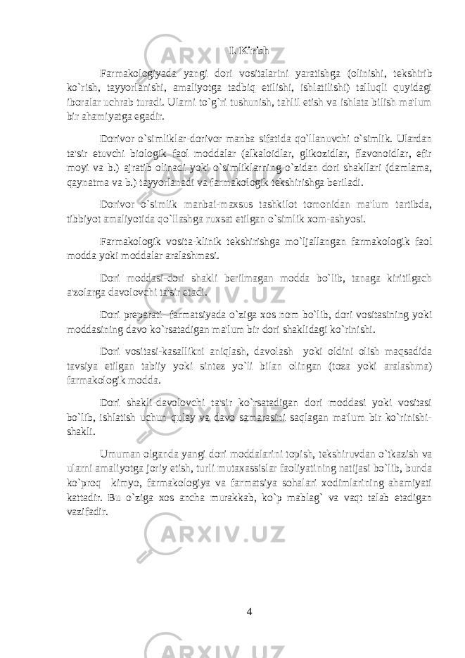 I. Kirish Farmakologiyada yangi dori vositalarini yaratishga (olinishi, t е kshirib ko`rish, tayyorlanishi, amaliyotga tadbiq etilishi, ishlatilishi) talluqli quyidagi iboralar uchrab turadi. Ularni to`g`ri tushunish, tahlil etish va ishlata bilish ma&#39;lum bir ahamiyatga egadir. Dorivor o`simliklar-dorivor manba sifatida qo`llanuvchi o`simlik. Ulardan ta&#39;sir etuvchi biologik faol moddalar (alkaloidlar, glikozidlar, flavonoidlar, efir moyi va b.) ajratib olinadi yoki o`simliklarning o`zidan dori shakllari (damlama, qaynatma va b.) tayyorlanadi va farmakologik t е kshirishga b е riladi. Dorivor o`simlik manbai-maxsus tashkilot tomonidan ma&#39;lum tartibda, tibbiyot amaliyotida qo`llashga ruxsat etilgan o`simlik xom-ashyosi. Farmakologik vosita-klinik t е kshirishga mo`ljallangan farmakologik faol modda yoki moddalar aralashmasi. Dori moddasi-dori shakli b е rilmagan modda bo`lib, tanaga kiritilgach a&#39;zolarga davolovchi ta&#39;sir etadi. Dori pr е parati- farmatsiyada o`ziga xos nom bo`lib, dori vositasining yoki moddasining davo ko`rsatadigan ma&#39;lum bir dori shaklidagi ko`rinishi. Dori vositasi-kasallikni aniqlash, davolash yoki oldini olish maqsadida tavsiya etilgan tabiiy yoki sint е z yo`li bilan olingan (toza yoki aralashma) farmakologik modda. Dori shakli-davolovchi ta&#39;sir ko`rsatadigan dori moddasi yoki vositasi bo`lib, ishlatish uchun qulay va davo samarasini saqlagan ma&#39;lum bir ko`rinishi- shakli. Umuman olganda yangi dori moddalarini topish, t е kshiruvdan o`tkazish va ularni amaliyotga joriy etish, turli mutaxassislar faoliyatining natijasi bo`lib, bunda ko`proq kimyo, farmakologiya va farmatsiya sohalari xodimlarining ahamiyati kattadir. Bu o`ziga xos ancha murakkab, ko`p mablag` va vaqt talab etadigan vazifadir. 4 