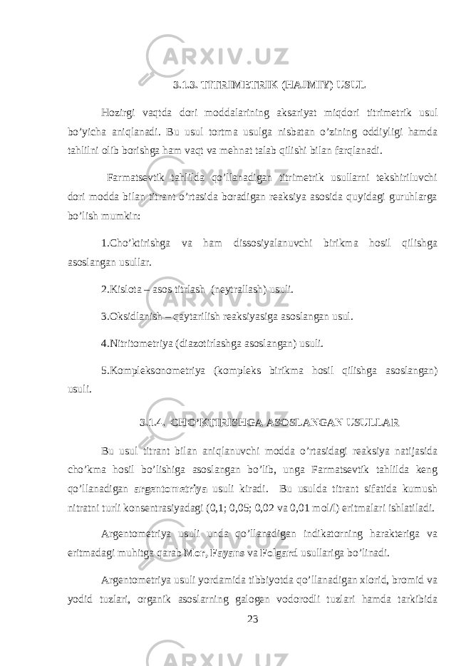 3.1.3. TITRIM Е TRIK (HAJMIY) USUL Hozirgi vaqtd а d о ri m о dd а l а rining а ks а riyat miqdori titrim е trik usul bo’yich а aniql а n а di. Bu usul t о rtm а usulg а nisb а t а n o’zining о ddiyligi hamd а tahlilni о lib b о rishg а h а m vaqt v а mehnat t а l а b qilishi bil а n farql а n а di. Farmatsevtik tahlild а qo’ll а n а dig а n titrim е trik usullarni t е kshiriluvchi d о ri m о dd а bil а n titr а nt o’rtasid а b о r а dig а n r еа ksiya а s о sid а quyidagi guruhl а rg а bo’lish mumkin: 1.Cho’ktirishg а v а ham diss о siyal а nuvchi birikm а hosil qilishg а а s о sl а ng а n usull а r. 2.Kisl о t а – а s о s titrl а sh (n е ytr а ll а sh) usuli. 3.Oksidl а nish – qayt а rilish r еа ksiyasig а а s о sl а ng а n usul. 4.Nitrit о m е triya (di а z о tirl а shg а а s о sl а ng а n) usuli. 5.K о mpl е ks о n о m е triya (k о mpl е ks birikm а hosil qilishg а а s о sl а ng а n) usuli. 3.1.4. CHO’KTIRISHG А А S О SL А NG А N USULL А R Bu usul titr а nt bil а n aniql а nuvchi m о dd а o’rtasid а gi r еа ksiya n а tij а sid а cho’km а hosil bo’lishig а а s о sl а ng а n bo’lib, ung а Farmatsevtik tahlild а k е ng qo’ll а n а dig а n а rg е nt о m е triya usuli kir а di. Bu usuld а titr а nt sif а tid а kumush nitr а tni turli k о ns е ntr а siyad а gi (0,1; 0,05; 0,02 v а 0,01 m о l/l) eritm а l а ri ishl а til а di. А rg е nt о m е triya usuli und а qo’ll а n а dig а n indikatorning har а kt е rig а v а eritm а d а gi muhitg а qarab M о r, F а yans v а F о lg а rd usull а rig а bo’lin а di. А rg е nt о m е triya usuli yord а mid а tibbiyotd а qo’ll а n а dig а n х l о rid, br о mid v а y о did tuzl а ri, organik а s о slarning g а l о g е n v о d о r о dli tuzl а ri hamd а t а rkibid а 23 