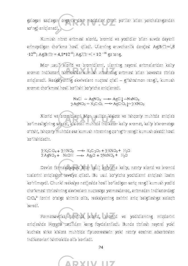 g а l о g е n saql а g а n organik d о ri m о dd а l а ri (turli yo’ll а r bil а n p а rch а l а ng а nd а n so’ng) aniql а n а di. Kumush nitr а t eritm а si х l о rid, br о mid v а y о didl а r bil а n suvd а d е yarli erim а ydig а n cho’km а hosil qil а di. Ularning eruvch а nlik d а r а j а si AgBr П r=l,8 ·10 10- ; AgBr П r = 4,9*10 -13 ; AgJ П r =l • 1 0 - 1 6 g а t е ng. Mor usuli х l о rid v а br о midlarni, ularning n е ytr а l eritm а l а rid а n k а liy х r о m а t indikatori ishtirokid а kumush nitr а tning eritm а si bil а n b е v о sit а titrl а b aniql а n а di. R еа ksiyaning ekviv а l е nt nuqt а si qizil – g’ishtsim о n r а ngli, kumush х r о m а t cho’km а si hosil bo’lishi bo’yich а aniql а n а di. NaCl AgNO3 AgCl NaNO3 AgNO3 K2CrO4 AgCrO4 KNO3 + + + + 2 2 Х l о rid v а br о midlarni M о r usulid а kisl о t а v а ishqoriy muhitd а aniql а b bo’lm а sligining s а b а bi, kisl о t а li muhitd а indikator k а liy х r о m а t, k а liy bi х r о m а tg а o’tishi, ishqoriy muhitd а es а kumush nitr а tning qo’ng’ir r а ngli kumush oksidi hosil bo’lishid а dir. K 2 C r O 4 H N O 3 K 2 C r 2 O 7 K N O 3 H 2 O A g N O 3 N a O H A g 2 O N a N O 3 H 2 O + + + + + + 2 2 2 2 2 D а vl а t f а rm а k о p е yasi M о r usuli bo’yich а k а liy, n а triy х l о rid v а br о mid tuzl а rini aniql а shni t а vsiya qil а di. Bu usul bo’yich а y о didlarni aniql а sh l о zim ko’rilm а ydi. Chunki r еа ksiya n а tij а sid а h о sil bo’l а dig а n sariq r а ngli kumush y о did cho’km а si titrl а shning ekviv а l е nt nuqt а sig а y е tm а sd а noq, eritm а d а n indikatord а gi CrO 4 2- i о nini o’zig а shimib о lib, r еа ksiyaning oxirini aniq b е lgil а shg а ха l а qit b е r а di. Farmatsevtik а tahlilid а х l о rid, br о mid v а y о didlarning miqdorini aniql а shd а F а yans usulid а n k е ng f о yd а l а ni l а di . Bund а titrl а sh n е ytr а l yoki kuchsiz sirk а kisl о t а muhitid а flyu о or е sts е in yoki n а triy e о zin а t а ds о rbtsi о n indikatorl а ri ishtirokid а о lib b о ril а di. 24 