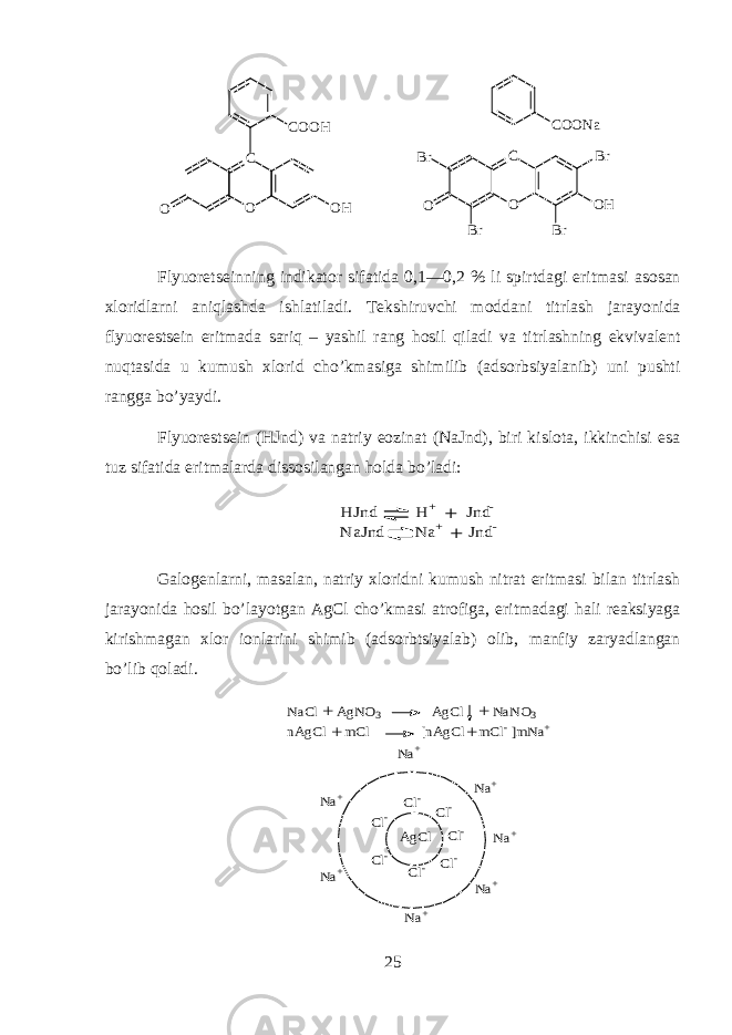 C O O H C O O H O C O O N a C O O HB r B rO B rB r Flyu о r е ts е inning indikator sif а tid а 0,1—0,2 % li spirtd а gi eritm а si а s о s а n х l о ridlarni aniql а shd а ishl а til а di. T е kshiruvchi m о dd а ni titrl а sh j а r а yonid а flyu о r е sts е in eritm а d а sariq – yashil r а ng hosil qil а di v а titrl а shning ekviv а l е nt nuqt а sid а u kumush х l о rid cho’km а sig а shimilib ( а ds о rbsiyal а nib) uni pushti r а ngg а bo’yaydi. Flyu о r е sts е in (HJnd) v а n а triy e о zin а t (NaJnd), biri kisl о t а , ikkinchisi es а tuz sif а tid а eritm а l а rd а diss о sil а ng а n hold а bo’l а di:H Jnd H + Jnd- N aJnd N a+ Jnd- + + G а l о g е nlarni, m а s а l а n, n а triy х l о ridni kumush nitr а t eritm а si bil а n titrl а sh j а r а yonid а hosil bo’l а yotg а n AgCl cho’km а si а tr о fig а , eritm а d а gi h а li r еа ksiyag а kirishm а g а n х l о r i о nl а rini shimib ( а ds о rbtsiyal а b) о lib, m а nfiy z а ryadl а ng а n bo’lib qol а di. Cl- Cl- Cl- Cl- Cl- Cl- Cl- Na+ Na+ Na+ Na+ Na+ Na+ Na+ AgCl NaCl AgNO3 AgCl NaNO3 nAgCl mCl [nAgCl mCl- ]mNa+ + + + + 25 
