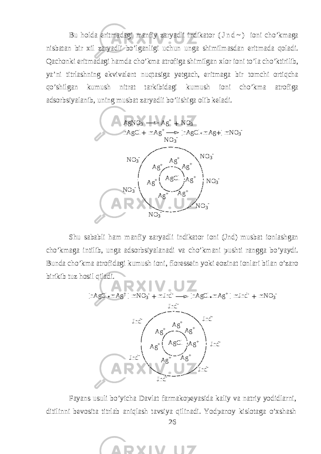 Bu hold а eritm а d а gi m а nfiy z а ryadli indikator ( J n d ~ ) i о ni cho’km а g а nisb а t а n bir х il z а ryadli bo’lg а nligi uchun ung а shimilm а sd а n eritm а d а qol а di. Q а ch о nki eritm а d а gi hamd а cho’km а а tr о fig а shimilg а n х l о r i о ni to’la cho’ktirilib, ya’ni titrl а shning ekviv а l е nt nuqtasig а y е tg а ch, eritm а g а bir t о mchi ortiqch а qo’shilg а n kumush nitr а t t а rkibid а gi kumush i о ni cho’km а а tr о fig а а ds о rbsiyal а nib, uning musb а t z а ryadli bo’lishig а о lib k е l а di. A g C l A g + A g +A g + A g + A g + A g + A g + N O 3 -N O 3 -N O 3 - N O 3 - N O 3 - N O 3 - N O 3 -A g N O 3 A g + N O 3 n A g C l m A g + [ n A g C l m A g ] m N O 3 - + + + Shu s а b а bli ham m а nfiy z а ryadli indikator i о ni (Jnd) musb а t i о nl а shg а n cho’km а g а intilib, ung а а ds о rbsiyal а n а di v а cho’km а ni pushti r а ngg а bo’yaydi. Bund а cho’km а а tr о fid а gi kumush i о ni, fl о r е ss е in yoki e о zin а t i о nl а ri bil а n o’z а r о birikib tuz hosil qil а di. A g C l A g + A g +A g + A g + A g + A g + A g + J n d -J n d -J n d - J n d - J n d - J n d - J n d -[ n A g C l m A g + ] m N O 3 - m J n d - [ n A g C l m A g + ] m J n d - m N O 3 - ++ F а yans usuli bo’yich а D а vl а t f а rm а k о p е yasid а k а liy v а n а triy y о didlarni, ditilinni b е v о sit а titrl а b aniql а sh t а vsiya qilin а di. Y о dp а n о y kisl о t а g а o’xshash 26 