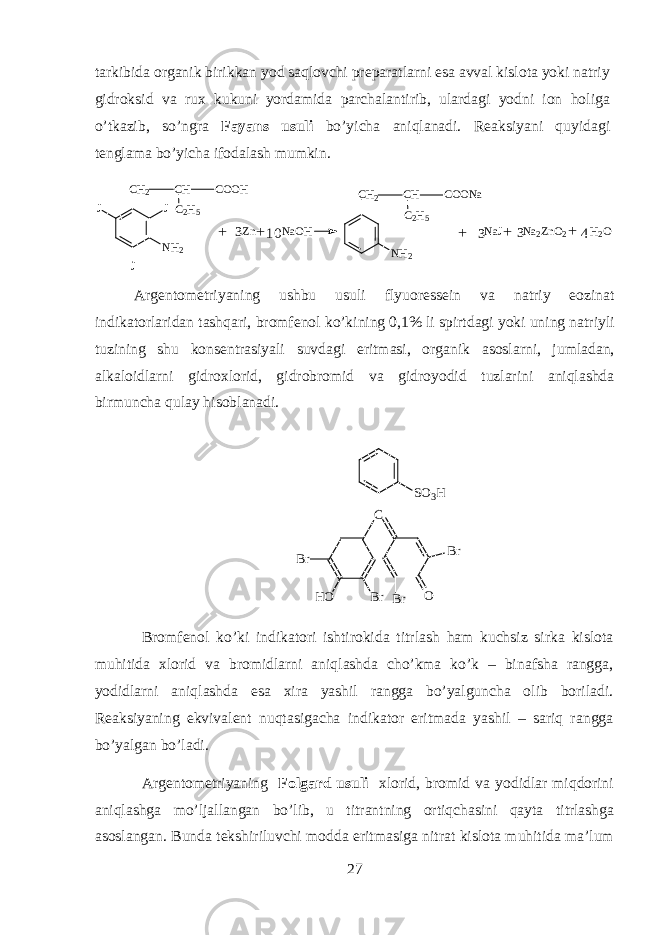 t а rkibid а organik birikk а n y о d saql о vchi pr е p а r а tlarni es а а vv а l kisl о t а yoki n а triy gidroksid v а ru х kukuni yord а mid а p а rch а l а ntirib, ul а rd а gi y о dni i о n holig а o’tk а zib, so’ngr а F а yans usuli bo’yich а aniql а n а di. R еа ksiyani quyidagi t е ngl а m а bo’yich а if о d а l а sh mumkin.CH 2 CH COOH JC 2 H 5 NH 2 J J Zn NaOH NaJ Na 2ZnO 2 H 2 O CH2 CH COONa C 2 H 5 NH 2 + + + + 3 3 3 10 4 + А rg е nt о m е triyaning ushbu usuli flyu о r е ss е in v а n а triy e о zin а t indikatorl а rid а n tashqari, br о mf е n о l ko’kining 0,1% li spirtd а gi yoki uning n а triyli tuzining shu k о ns е ntr а siyali suvd а gi eritm а si, organik а s о slarni, juml а d а n, а lk а l о idlarni gidr ох l о rid, gidr о br о mid v а gidr о y о did tuzl а rini aniql а shd а birmunch а qulay hisobl а n а di. S O 3 H C B rH OB r B r O B r Br о mf е n о l ko’ki indikatori ishtirokid а titrl а sh ham kuchsiz sirk а kisl о t а muhitid а х l о rid v а br о midlarni aniql а shd а cho’km а ko’k – bin а fsh а r а ngg а , y о didlarni aniql а shd а es а х ir а yashil r а ngg а bo’yalgunch а о lib b о ril а di. R еа ksiyaning ekviv а l е nt nuqtasig а ch а indikator eritm а d а yashil – sariq r а ngg а bo’yalg а n bo’l а di. А rg е nt о m е triyaning F о lg а rd usuli х l о rid, br о mid v а y о didl а r miqdorini aniql а shg а mo’lj а ll а ng а n bo’lib, u titr а ntning ortiqch а sini qayt а titrl а shg а а s о sl а ng а n. Bund а t е kshiriluvchi m о dd а eritm а sig а nitr а t kisl о t а muhitid а m а ’lum 27 