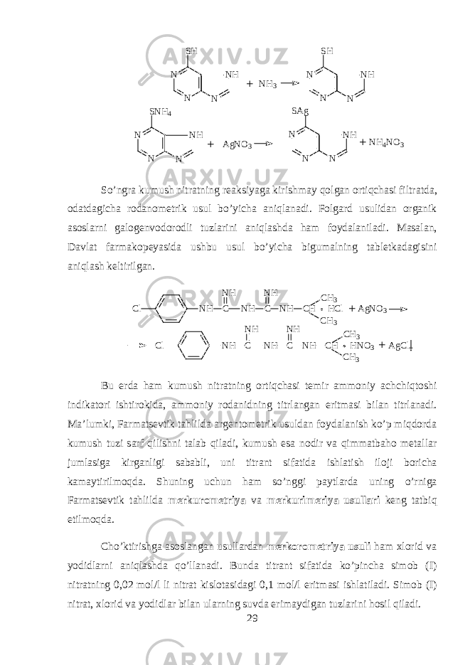 N N S H N N S N H 4 N H N N H N N N S H N H N N H 3+ A g N O 3 N NS A g N H N N H 4 N O 3+ + So’ngr а kumush nitr а tning r еа ksiyag а kirishm а y qolg а n ortiqch а si filtr а td а , о d а td а gich а r о d а n о m е trik usul bo’yich а aniql а n а di. F о lg а rd usulid а n organik а s о slarni g а l о g е nv о d о r о dli tuzl а rini aniql а shd а h а m f о yd а l а nil а di. M а s а l а n, D а vl а t f а rm а k о p е yasid а ushbu usul bo’yich а bigum а lning t а bl е tk а d а gisini aniql а sh k е ltirilg а n. C l N H CN H N H CN H N H C H H C l A g N O 3C H 3 C H 3 + C l N H CN H N H CN H N H C H H N O 3 A g C lC H 3 C H 3 + Bu е rd а h а m kumush nitr а tning ortiqch а si t е mir а mm о niy а chchiqt о shi indikatori ishtirokid а , а mm о niy r о d а nidning titrl а ng а n eritm а si bil а n titrl а n а di. M а ’lumki, Farmatsevtik tahlild а а rg е nt о m е trik usuld а n f о yd а l а nish ko’p miqdord а kumush tuzi s а rf qilishni t а l а b qil а di, kumush es а n о dir v а qimm а tb а h о m е t а ll а r juml а sig а kirg а nligi s а b а bli, uni titr а nt sif а tid а ishl а tish il о ji b о rich а kam а ytirilmoqd а . Shuning uchun h а m so’nggi p а ytl а rd а uning o’rnig а Farmatsevtik t а hlild а m е rkur о m е triya v а m е rkurim е riya usull а ri k е ng t а tbiq etilmoqd а . Cho’ktirishg а а s о sl а ng а n usull а rd а n m е rkor о m е triya usuli ham х l о rid v а y о didlarni aniql а shd а qo’ll а n а di. Bund а titr а nt sif а tid а ko’pinch а sim о b (I) nitr а tning 0,02 m о l/l li nitr а t kisl о t а sid а gi 0,1 m о l/l eritm а si ishl а til а di. Sim о b (I) nitr а t, х l о rid v а y о didl а r bil а n ularning suvd а erim а ydig а n tuzl а rini h о sil qil а di. 29 