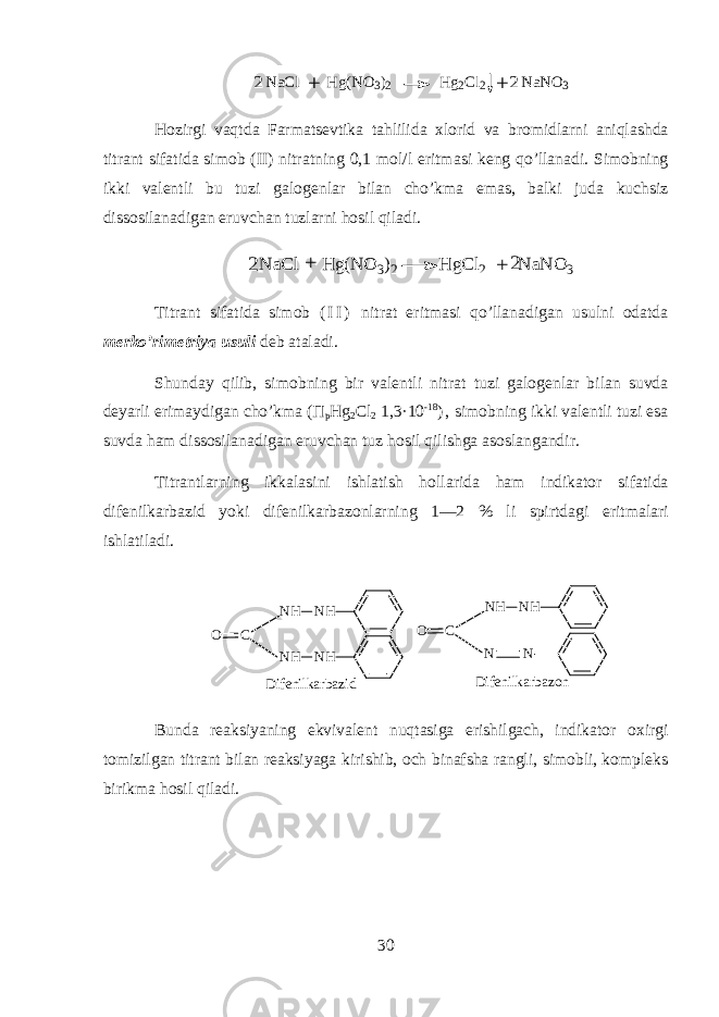 NaCl Hg(NO3)2 Hg2Cl2 NaNO3 + + 2 2Hozirgi vaqtd а Farmatsevtik а t а hlilid а х l о rid v а br о midlarni aniql а shd а titr а nt sif а tid а sim о b (II) nitr а tning 0,1 m о l/l eritm а si k е ng qo’ll а n а di. Sim о bning ikki v а l е ntli bu tuzi g а l о g е nl а r bil а n cho’km а em а s, b а lki jud а kuchsiz diss о sil а n а dig а n eruvch а n tuzlarni hosil qil а di. N aC l H g(N O 3)2 H gC l2 N aN O 3 2 + 2 + Titr а nt sif а tid а sim о b ( I I ) nitr а t eritm а si qo’ll а n а dig а n usulni о d а td а m е rko’rim е triya usuli d е b а t а l а di. Shund а y qilib, sim о bning bir v а l е ntli nitr а t tuzi g а l о g е nl а r bil а n suvd а d е yarli erim а ydig а n cho’km а ( П p Hg 2 Cl 2 1,3·10 -18 ) , sim о bning ikki v а l е ntli tuzi es а suvd а ham diss о sil а n а dig а n eruvch а n tuz hosil qilishg а а s о sl а ng а ndir. Titr а ntlarning ikk а l а sini ishl а tish holl а rid а ham indikator sif а tid а dif е nilk а rb а zid yoki dif е nilk а rb а z о nlarning 1—2 % li spirtd а gi eritm а l а ri ishl а til а di. N HN H N HN HCO N HN H NNCO D i f e n i l k a r b a z i d D i f e n i l k a r b a z o n Bundа rеаksiyaning ekvivаlеnt nuqtasigа erishilgаch, indikator o x irgi tоmizilgаn titrаnt bilаn rеаksiyagа k irishib, оch binаfshа rаngli, simоbli, kоmplеks birikmа hosil qilаdi. 30 