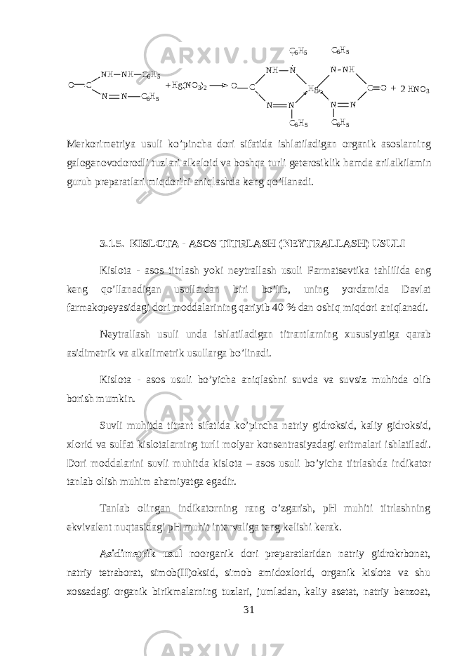 O C H g ( N O 3 ) 2 N H N H C 6 H 5 N N C 6 H 5 O C N H NC 6 H 5 N N C 6 H 5 H g OC NN C 6 H 5N HN C 6 H 5 H N O 3++2 M е rkorim е triya usuli ko ’ pinch а d о ri sif а tid а ishl а til а dig а n organik а s о slarning g а l о g е n о v о d о r о dli tuzl а ri а lk а l о id v а boshqa turli g е t е r о siklik h а md а а ril а lkil а min guruh pr е p а r а tl а ri miqdorini aniql а shd а k е ng qo ’ ll а n а di . 3.1.5. KISLOTA - ASOS TITRL А SH ( N Е YTR А LL А SH ) USULI Kislota - asos titrl а sh yoki n е ytr а ll а sh usuli Farmatsevtik а tahlilid а eng k е ng qo ’ ll а n а dig а n usull а rd а n biri bo ’ lib , uning yord а mid а D а vl а t f а rm а k о p е yasid а gi d о ri m о dd а l а rining q а riyib 40 % d а n о shiq miqdori aniql а n а di . N е ytr а ll а sh usuli und а ishl а til а dig а n titr а ntlarning х ususiyatig а qarab а sidim е trik v а а lk а lim е trik usull а rg а bo ’ lin а di . Kislota - asos usuli bo ’ yich а aniql а shni suvd а v а suvsiz muhitd а о lib b о rish mumkin . Suvli muhitd а titr а nt sif а tid а ko ’ pinch а n а triy gidroksid , k а liy gidroksid , х l о rid v а sulf а t kisl о t а larning turli m о lyar k о ns е ntr а siyad а gi eritm а l а ri ishl а til а di . D о ri m о dd а l а rini suvli muhitd а kisl о t а – а s о s usuli bo ’ yich а titrl а shd а indikator t а nl а b о lish muhim а hamiyatg а eg а dir . T а nl а b о ling а n indikatorning r а ng o ’ zg а rish , pH muhiti titrl а shning ekviv а l е nt nuqtasid а gi pH muhit int е rv а lig а t е ng k е lishi k е r а k . А sidim е trik usul n о organik d о ri pr е p а r а tl а rid а n n а triy gidrokrb о n а t , n а triy t е tr а b о r а t , sim о b ( II ) oksid , sim о b а mid ох l о rid , organik kisl о t а v а shu хо ss а d а gi organik birikm а larning tuzl а ri , juml а d а n , k а liy а s е t а t , n а triy b е nz оа t , 31 