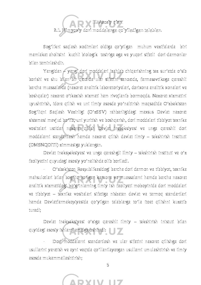 II. Asosiy qism 2.1. Kimyoviy dori moddalarga qo`yiladigan talablar. Sog’likni saqlash xodimlari oldiga qo’yilgan muhum vazifalarda biri mamlakat aholisini kuchli biologik tasiriga ega va yuqori sifatli dori-darmonlar bilan taminlashdir. Yangidan – yangi dori moddalari izahlab chiqarishning tez sur’atda o’sib borishi va shu bilan bir qatorda ular sifatini sanoatda, farmasevtikaga qarashli barcha muassalarda (nazorat analitik laboratoriyalari, dorixona analitik xonalari va boshqalar) nazorat o’tkazish xizmati ham rivojlanib bormoqda. Nazorat xizmatini uyushtirish, idora qilish va uni ilmiy asosda yo’naltirish maqsadida O’zbekiston Sog’liqni Saqlash Vazirligi (O’zSSV) rahbarligidagi maxsus Davlat nazorat sistemasi mavjud bo’lib, uni yuritish va boshqarish, dori moddalari tibbiyot texnika vositalari ustidan nazorat qilish Davlat inspeksiyasi va unga qarashli dori moddalarni standartlash hamda nazorat qilish davlat ilmiy – tekshirish instituti (DMSNQDITI) zimmasiga yuklangan. Davlat inekspeksiyasi va unga qarashgli Ilmiy – tekshirish instituti va o’z faoliyatini quyudagi asosiy yo’nalishda olib boriladi. - O’zbekiston Respublikasidagi barcha dori darmon va tibbiyot, texnika mahsulotlari bilan bog’liq bo’lgan karxona va muassalarni hamda barcha nazorat analitik xizmatidagi bo’g’inlarning ilmiy ish faoliyati moboyinida dori moddalari va tibbiyot – texnika vositalari sifatiga nisbatan davlat va tarmoq standartlari hamda Davlatfarmakopiyasida qo’yilgan talablarga to’la itoat qilishni kuzatib turadi; Davlat inekpeksiyasi o’ziga qarashli ilmiy – tekshirish inistuti bilan quyidagi asosiy ishlarni amalga oshiradi: - Dori moddalarni standartlash va ular sifatini nazorat qilishga dori usullarini yaratish va ayni vaqtda qo’llanilayotgan usullarni umulashtirish va ilmiy asosda mukammallashtirish; 5 