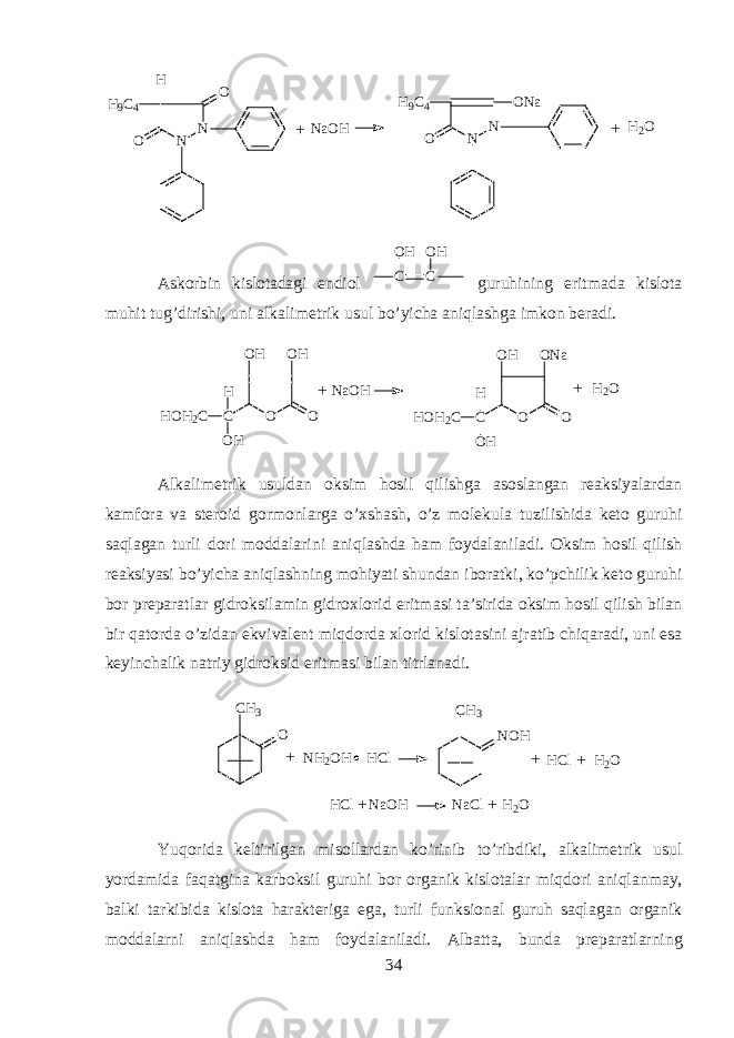 N N O H 9 C 4 H O N NH 9 C 4 O O N a N a O H H 2 O + + Аskоrbin kislоtаdаgi endiоl CO H CO H guruhining eritmаdа kislоtа muhit tug’dirishi, uni аlkаlimеtrik usul bo’yichа aniqlаshgа imkоn bеrаdi.O O C HOH 2 C OH H OH OH O O C HOH 2 C OH H OH ONa NaOH H 2 O+ + А lk а lim е trik usuld а n oksim h о sil qilishg а а s о sl а ng а n r еа ksiyal а rd а n kamf о r а v а st е r о id g о rm о nl а rg а o’xshash, o’z m о l е kul а tuzilishid а k е t о guruhi saql а g а n turli d о ri m о dd а l а rini aniql а shd а h а m f о yd а l а nil а di. Oksim hosil qilish r еа ksiyasi bo’yich а aniql а shning mohiyati shund а n ib о r а tki, ko’pchilik k е t о guruhi b о r pr е p а r а tl а r gidroksil а min gidr ох l о rid eritm а si t а ’sirid а oksim h о sil qilish bil а n bir q а t о rd а o’zid а n ekviv а l е nt miqdord а х l о rid kisl о t а sini а jr а tib chiq а r а di, uni es а k е yinch а lik n а triy gidroksid eritm а si bil а n titrl а n а di. +C H 3 N O H N H 2 O H H C lC H 3 O + + H C l H 2 O H C l N a O H N a C l H 2 O + + Yuqorid а k е ltirilg а n mis о ll а rd а n ko’rinib to’ribdiki, а lk а lim е trik usul yord а mid а faqatgin а k а rboksil guruhi b о r organik kisl о t а l а r miqdori aniql а nm а y, b а lki t а rkibid а kisl о t а har а kt е rig а eg а , turli funksi о n а l guruh saql а g а n organik m о dd а larni aniql а shd а h а m f о yd а l а nil а di. А lb а tt а , bund а pr е p а r а tlarning 34 