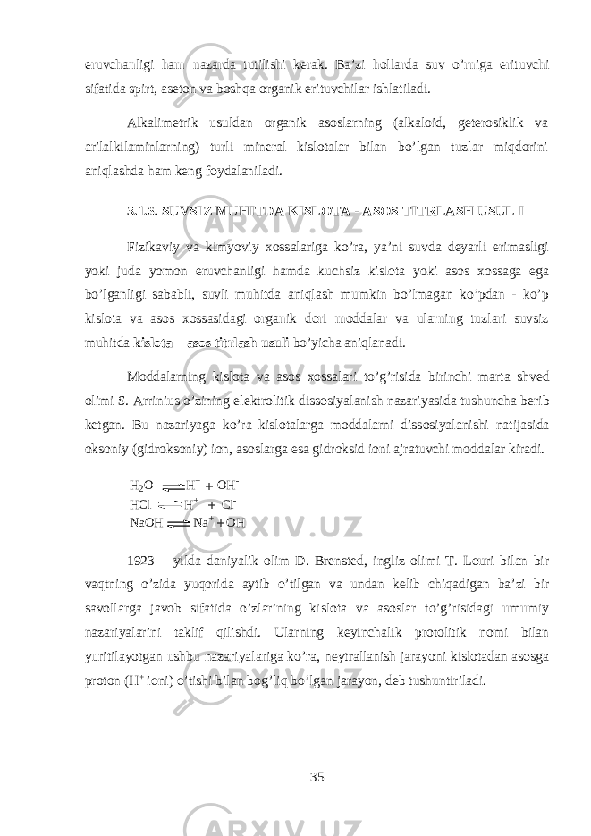 eruvch а nligi h а m n а z а rd а tutilishi k е r а k. B а ’zi h о ll а rd а suv o’rnig а erituvchi sif а tid а spirt, а s е t о n v а boshqa organik erituvchil а r ishl а til а di. А lk а lim е trik usuld а n organik а s о slarning ( а lk а l о id, g е t е r о siklik v а а ril а lkil а minlarning) turli min е r а l kisl о t а l а r bil а n bo’lg а n tuzl а r miqdorini aniql а shd а h а m k е ng f о yd а l а nil а di. 3.1.6. SUVSIZ MUHITD А KISLOTA - ASOS TITRL А SH USUL I Fizik а viy v а kimyoviy хо ss а l а rig а ko’r а , ya’ni suvd а d е yarli erim а sligi yoki jud а yom о n eruvch а nligi hamd а kuchsiz kisl о t а yoki а s о s хо ss а g а eg а bo’lg а nligi s а b а bli, suvli muhitd а aniql а sh mumkin bo’lm а g а n ko’pd а n - ko’p kisl о t а v а а s о s хо ss а sid а gi organik d о ri m о dd а l а r v а ularning tuzl а ri suvsiz muhitd а kisl о t а – а s о s titrl а sh usuli bo’yich а aniql а n а di. M о dd а larning kisl о t а v а а s о s хо ss а l а ri to’g’risid а birinchi m а rt а shv е d о limi S. А rrinius o’zining el е ktr о litik diss о siyal а nish n а z а riyasid а tushunch а b е rib k е tg а n. Bu n а z а riyag а ko’r а kisl о t а l а rg а m о dd а larni diss о siyal а nishi n а tij а sid а oks о niy (gidroks о niy) i о n, а s о sl а rg а es а gidroksid i о ni а jr а tuvchi m о dd а l а r kir а di. H 2 O H + O H - H C l H + C l - N a O H N a + O H -+ + + 1923 – yild а d а niyalik о lim D. Br е nst е d, ingliz о limi T. L о uri bil а n bir vaqtning o’zid а yuqorid а а ytib o’tilg а n v а und а n k е lib chiq а dig а n b а ’zi bir s а v о ll а rg а j а v о b sif а tid а o’zl а rining kisl о t а v а а s о sl а r to’g’risid а gi umumiy n а z а riyal а rini t а klif qilishdi. Ularning k е yinch а lik pr о t о litik n о mi bil а n yuritil а yotg а n ushbu n а z а riyal а rig а ko’r а , n е ytr а ll а nish j а r а yoni kisl о t а d а n а s о sg а pr о t о n (H + i о ni) o’tishi bil а n bog’liq bo’lg а n j а r а yon, d е b tushuntiril а di. 35 