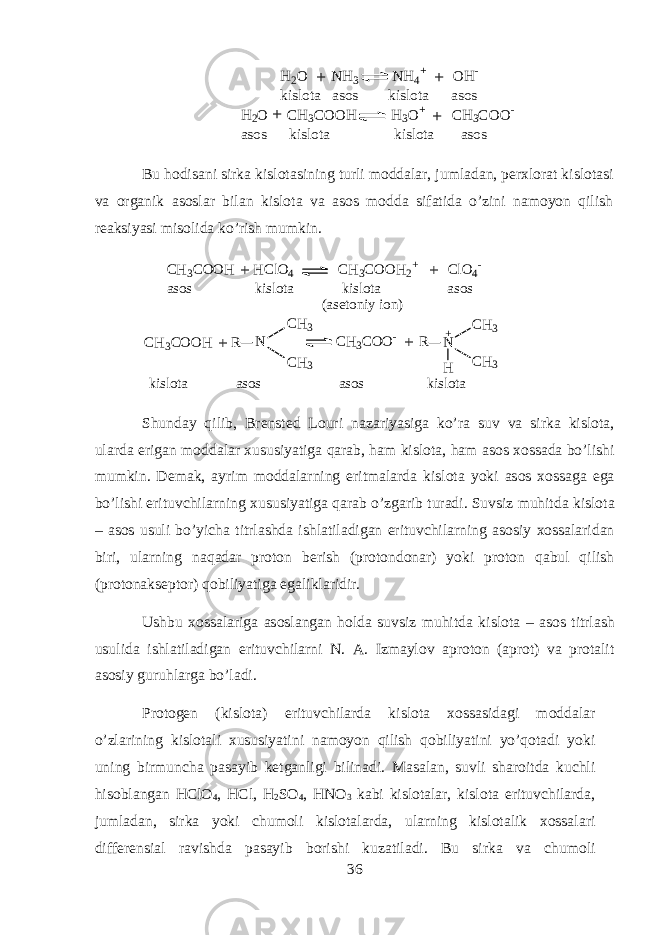 H2 O NH 3 NH 4 + OH - kislota asos kislota asos H 2 O CH 3 COOH H 3 O + CH 3 COO - asos kislota kislota asos++ + + Bu h о dis а ni sirk а kisl о t а sining turli m о dd а l а r, juml а d а n, p е r х l о r а t kisl о t а si v а organik а s о sl а r bil а n kisl о t а v а а s о s m о dd а sif а tid а o’zini n а m о yon qilish r еа ksiyasi mis о lid а ko’rish mumkin. C H 3 C O O H H C l O 4 C H 3 C O O H 2+ C l O 4- a s o s k i s l o t a k i s l o t a a s o s ( a s e t o n i y i o n ) C H 3 C O O H R N C H 3 C O O - R N HC H 3 C H 3 C H 3 C H 3 + k i s l o t a a s o s a s o s k i s l o t a+ + + + Shund а y qilib, Br е nst е d L о uri n а z а riyasig а ko’r а suv v а sirk а kisl о t а , ul а rd а erig а n m о dd а l а r х ususiyatig а qarab, ham kisl о t а , ham а s о s хо ss а d а bo’lishi mumkin. D е m а k, а yrim m о dd а larning eritm а l а rd а kisl о t а yoki а s о s хо ssag а eg а bo’lishi erituvchilarning х ususiyatig а qarab o’zg а rib tur а di. Suvsiz muhitd а kisl о t а – а s о s usuli bo’yich а titrl а shd а ishl а til а dig а n erituvchilarning а s о siy хо ss а l а rid а n biri, ularning naq а d а r pr о t о n b е rish (pr о t о nd о n а r) yoki pr о t о n qabul qilish (pr о t о naks е pt о r) qobiliyatig а eg а likl а ridir. Ushbu хо ss а l а rig а а s о sl а ng а n hold а suvsiz muhitd а kisl о t а – а s о s titrl а sh usulid а ishl а til а dig а n erituvchilarni N. А . Izm а yl о v а pr о t о n ( а pr о t) v а pr о t а lit а s о siy guruhl а rg а bo’l а di. Pr о t о g е n (kisl о t а ) erituvchil а rd а kisl о t а хо ss а sid а gi m о dd а l а r o’zl а rining kisl о t а li х ususiyatini n а m о yon qilish qobiliyatini yo’q о t а di yoki uning birmunch а p а s а yib k е tg а nligi bilin а di. M а s а l а n, suvli sh а r о itd а kuchli hisobl а ng а n HClO 4 , HCl, H 2 SO 4 , HNO 3 k а bi kisl о t а l а r, kisl о t а erituvchil а rd а , juml а d а n, sirk а yoki chum о li kisl о t а l а rd а , ularning kisl о t а lik хо ss а l а ri diff е r е nsi а l r а vishd а p а s а yib b о rishi kuz а til а di. Bu sirk а v а chum о li 36 