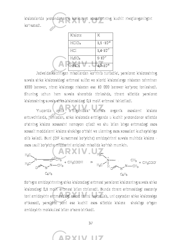 kisl о t а l а rid а pr о t о nd о n а rlik k о nkur е nt хо ss а l а rining kuchli riv о jl а ng а nligini ko’rs а t а di. Kislota K HClO 4 1,6 ·10 -4 HCl 1,4·10 -7 H 2 SO 4 6·10 -7 HNO 3 4,2·10 -8 J а dv а ld а k е ltirilg а n mis о ll а rd а n ko’rinib turibdiki, p е r х l о r а t kisl о t а sining suvsiz sirk а kisl о t а sid а gi eritm а si sulf а t v а х l о rid kisl о t а l а rg а nisb а t а n tahmin а n 1000 b а r а v а r, nitr а t kisl о t а g а nisb а t а n es а 10 000 b а r а v а r ko’proq i о nl а sh а di. Shuning uchun ham suvsiz sh а r о itd а titrl а shd а , titr а nt sif а tid а p е r х l о r а t kisl о t а sining suvsiz sirk а kisl о t а sid а gi 0,1 m о l/l eritm а si ishl а til а di. Yuqorid а а ytib o’tilg а nid е k kuchsiz organik а s о slarni kisl о t а erituvchil а rd а , juml а d а n, sirk а kisl о t а d а eritilg а nd а u kuchli pr о t о nd о n о r sif а tid а o’zining kisl о t а хо ss а sini n а m о yon qil а di v а shu bil а n birg а eritm а d а gi а s о s хо ss а li m о dd а larni kisl о t а sh а klig а o’tishi v а ularning а s о s хо ss а l а ri kuch а yishig а о lib k е l а di. Buni (DF kurs а tm а si bo’yich а ) а mid о pirinni suvsiz muhitd а kislota - asos usuli bo’yich а miqdorini aniql а sh mis о lid а ko’rish mumkin. N N C H 3 ON C 6 H 5H 3 C H 3 C C H 3 N N C H 3 ON C 6 H 5HH 3 C H 3 C C H 3+ C H 3 C O O H C H 3 C O O -+ + So’ngr а а mid о pirinning sirk а kisl о t а d а gi eritm а si p е r х l о r а t kisl о t а ning suvsiz sirk а kisl о t а d а gi 0,1 m о l/l eritm а si bil а n titrl а n а di. Bund а titr а nt eritm а sid а gi а sst о niy i о ni а mid о pirin eritm а sid а gi а s е t а t i о nini n е ytr а ll а b, uni qayt а d а n sirk а kisl о t а sig а o’tk а z а di, p е r х l о r а t p о ni es а kuchli а s о s sif а tid а kisl о t а shakliga o’tgan amidopirin molekulasi bilan o’zaro birikadi. 37 