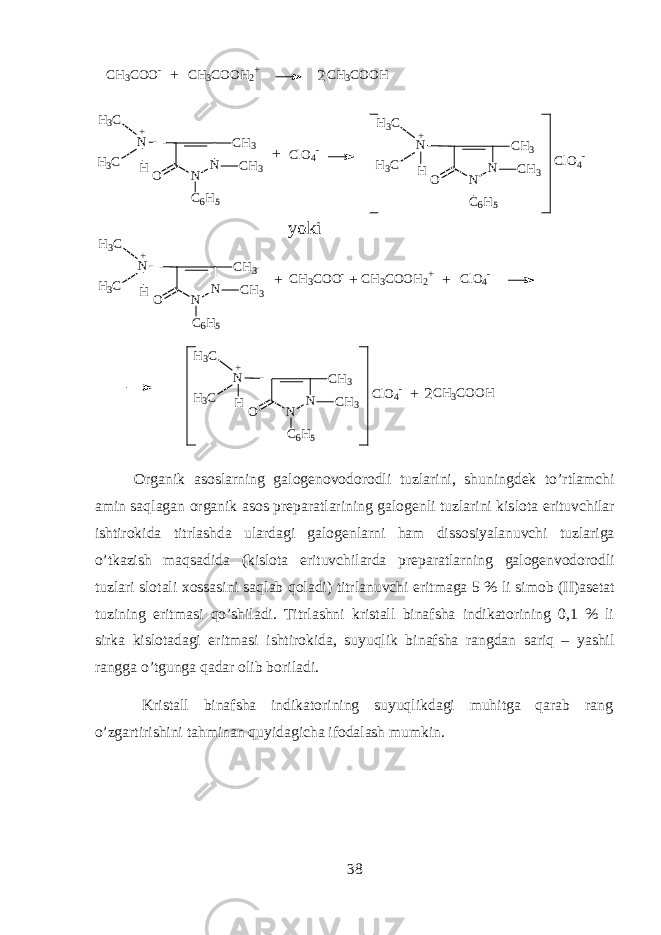 N N C H 3 ON C 6 H 5HH 3 C H 3 C C H 3+C H 3 C O O - C H 3 C O O H 2 + C H 3 C O O H C l O 4 - N N C H 3 ON C 6 H 5HH 3 C H 3 C C H 3+ N N C H 3 ON C 6 H 5HH 3 C H 3 C C H 3+ C l O 4 - y o k i C H 3 C O O - C H 3 C O O H 2 + C l O 4 - N N C H 3 ON C 6 H 5HH 3 C H 3 C C H 3+ C l O 4 - C H 3 C O O H 22+ + + + + + О rganik а s о slarning g а l о g е n о v о d о r о dli tuzl а rini, shuningd е k to’rtl а mchi а min saql а g а n organik а s о s pr е p а r а tl а rining g а l о g е nli tuzl а rini kisl о t а erituvchil а r ishtirokid а titrl а shd а ul а rd а gi g а l о g е nlarni ham diss о siyal а nuvchi tuzl а rig а o’tk а zish maqs а did а (kisl о t а erituvchil а rd а pr е p а r а tlarning g а l о g е nv о d о r о dli tuzl а ri sl о t а li хо ss а sini saql а b qol а di) titrl а nuvchi eritm а g а 5 % li sim о b (II) а s е t а t tuzining eritm а si qo’shil а di. Titrl а shni krist а ll bin а fsh а indikatorining 0,1 % li sirk а kisl о t а d а gi eritm а si ishtirokid а , suyuqlik bin а fsh а r а ngd а n sariq – yashil r а ngg а o’tgung а q а d а r о lib b о ril а di. Krist а ll bin а fsh а indikatorining suyuqlikd а gi muhitg а qarab r а ng o’zg а rtirishini tahmin а n quyidagich а if о d а l а sh mumkin. 38 