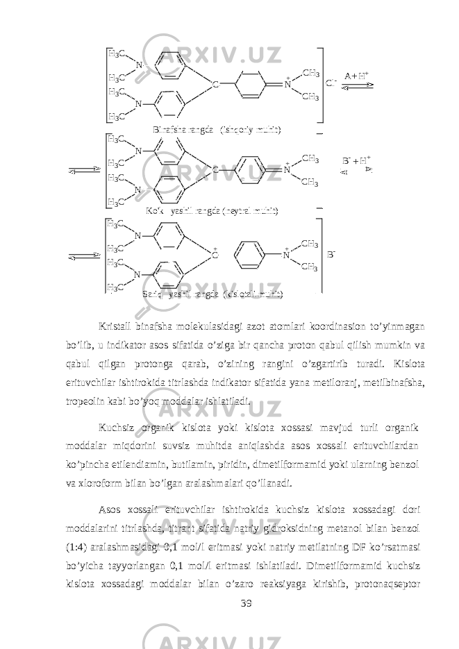 N C N NH 3 C H 3 C H 3 C H 3 C C H 3 C H 3+N C N NH 3 C H 3 C H 3 C H 3 C C H 3 C H 3+ C l - N C NH 3 C H 3 C H 3 C H 3 C C H 3 C H 3+ N A H + + B - H + +B i n a f s h a r a n g d a ( i s h q o r i y m u h i t ) K o &#39; k y a s h i l r a n g d a ( n e y t r a l m u h i t ) + S a r i q y a s h i l r a n g d a ( k i s l o t a l i m u h i t ) B - Krist а ll bin а fsh а m о l е kul а sid а gi а z о t а t о ml а ri k оо rdin а si о n to’yinm а g а n bo’lib, u indikator а s о s sif а tid а o’zig а bir q а nch а pr о t о n qabul qilish mumkin v а qabul qilg а n pr о t о ng а qarab, o’zining r а ngini o’zg а rtirib tur а di. Kisl о t а erituvchil а r ishtirokid а titrl а shd а indikator sif а tid а yan а m е til о r а nj, m е tilbin а fsh а , tr о p ео lin k а bi bo’yoq m о dd а l а r ishl а til а di. Kuchsiz organik kisl о t а yoki kisl о t а хо ss а si m а vjud turli organik m о dd а l а r miqdorini suvsiz muhitd а aniql а shd а а s о s хо ss а li erituvchil а rd а n ko’pinch а etil е ndi а min, butil а min, piridin, dim е tilf о rm а mid yoki ularning b е nz о l v а х l о r о f о rm bil а n bo’lg а n а r а l а shm а l а ri qo’ll а n а di. А s о s хо ss а li erituvchil а r ishtirokid а kuchsiz kisl о t а хо ss а d а gi d о ri m о dd а l а rini titrl а shd а , titr а nt sif а tid а n а triy gidroksidning m е t а n о l bil а n b е nz о l (1:4) а r а l а shm а sid а gi 0,1 m о l/l eritm а si yoki n а triy m е til а tning DF ko’rs а tm а si bo’yich а t а yyorl а ng а n 0,1 m о l/l eritm а si ishl а til а di. Dim е tilf о rm а mid kuchsiz kisl о t а хо ss а d а gi m о dd а l а r bil а n o’z а r о r еа ksiyag а kirishib, pr о t о naqs е pt о r 39 