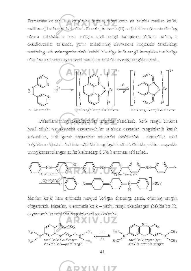 Farmatsevtik а tahlilid а ko’pinch а f е rr о in, dif е nil а min v а b а ’zid а m е til е n ko’ki, m е til о r а nj indikatori ishl а til а di. F е rr о in, bu t е mir (II) sulf а t bil а n о f е n а ntr о linning o’z а r о birikishid а n hosil bo’lg а n qizil r а ngli k о mpl е ks birikm а bo’lib, u oksidl о vchil а r t а ’sirid а , ya’ni titrl а shning ekviv а l е nt nuqtasid а t а rkibid а gi t е mirning uch v а l е ntg а ch а oksidl а nishi hisobig а ko’k r а ngli k о mpl е ks tuz holig а o’t а di v а а ksinch а qayt а ruvchi m о dd а l а r t а ’sirid а а vv а lgi r а ngid а qol а di. N N N N 3 F e 2 + N N 3 F e 3 + F e 2 + e - e +3 o f e n a n t r o l i n Q i z i l r a n g l i k o m p l e k s b i r i k m a K o &#39; k r a n g l i k o m p l e k s b i r i k m a Dif е nil а minning oksidl о vchil а r t а ’sirid а oksidl а nib, ko’k r а ngli birikm а h о sil qilishi v а а ksinch а qayt а ruvchil а r t а ’sirid а qayt а d а n r а ngsizl а nib k е tish хо ss а sid а n, turli guruh pr е p а r а tl а r miqdorini oksidlanish - qaytarilish usuli bo’yich а aniql а shd а indikator sif а tid а k е ng f о yd а l а nil а di. О d а td а , ushbu maqs а dd а uning k о ns е ntrl а ng а n sulf а t kisl о t а d а gi 0,5% li eritm а si ishl а til а di. NH [O] N NH NH N H + [O]; H2SO4 HSO4- Difenilamin Difenilbenzidin M е til е n ko’ki ham eritm а d а m а vjud bo’lg а n sh а r о itg а qarab, o’zining r а ngini o’zg а rtir а di. M а s а l а n, u eritm а d а ko’k – yashil r а ngli oksidl а ng а n sh а kld а bo’lib, qayt а ruvchil а r t а ’sirid а r а ngsizl а n а di v а а ksinch а . N SN NH 3 C H 3 C C H 3 C H 3+ N NSN H C H 3 C H 3H 3 C H 3 CM e t i l k o &#39; k i o k s i d l a n g a n s h a k l i d a k o &#39; k y a s h i l r a n g l i M e t i l k o &#39; k i q a y t a r i l g a n s h a k l d a e r i t m a d a r a n g s i z[ H ] [ O ] 41 