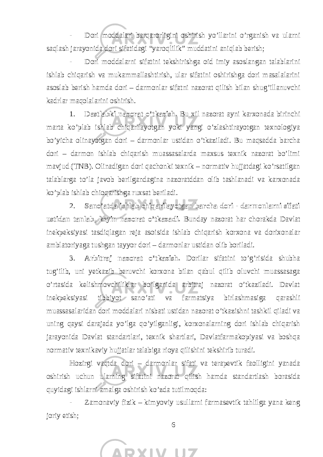 - Dori moddalari barqarorligini oshirish yo’llarini o’rganish va ularni saqlash jarayonida dori sifatidagi “yaroqlilik” muddatini aniqlab berish; - Dori moddalarni sifatini tekshirishga oid imiy asoslangan talablarini ishlab chiqarish va mukammallashtirish, ular sifatini oshirishga dori masalalarini asoslab berish hamda dori – darmonlar sifatni nazorat qilish bilan shug’illanuvchi kadrlar maqolalarini oshirish. 1. Dastlabki nazorat o’tkazish. Bu xil nazorat ayni karxonada birinchi marta ko’plab ishlab chiqarilayotgan yoki yangi o’zlashtirayotgan texnologiya bo’yicha olinayotgan dori – darmonlar ustidan o’tkaziladi. Bu maqsadda barcha dori – darmon ishlab chiqarish muassasalarda maxsus texnik nazorat bo’limi mavjud (TNB). Olinadigan dori qachonki texnik – normativ hujjatdagi ko’rsatilgan talablarga to’la javob berilgandagina nazoratddan olib tashlanadi va karxonada ko’plab ishlab chioqarishga ruxsat beriladi. 2. Sano’atda ishlab chiqarilayotgan barcha dori - darmonlarni sifati ustidan tanlab, keyin nazorat o’tkazadi. Bunday nazorat har chorakda Davlat inekpeksiyasi tasdiqlagan reja asoisida ishlab chiqarish korxona va dorixonalar amblatoriyaga tushgan tayyor dori – darmonlar ustidan olib boriladi. 3. Arbitraj nazorat o’tkazish. Dorilar sifatini to’g’risida shubha tug’ilib, uni yetkazib beruvchi korxona bilan qabul qilib oluvchi muassasaga o’rtasida kelishmovchiliklar bo’lganida arbitraj nazorat o’tkaziladi. Davlat inekpeksiyasi tibbiyot sano’ati va farmatsiya birlashmasiga qarashli muassasalaridan dori moddalari nisbati ustidan nazorat o’tkazishni tashkil qiladi va uning qaysi darajada yo’lga qo’yilganligi, korxonalarning dori ishlab chiqarish jarayonida Davlat standartlari, texnik shartlari, Davlatfarmakopiyasi va boshqa normativ texnikaviy hujjatlar talabiga rioya qilishini tekshirib turadi. Hozirgi vaqtda dori – darmonlar sifati va terapevtik faolligini yanada oshirish uchun ularning sifatini nazorat qilish hamda standartlash borasida quyidagi ishlarni amalga oshirish ko’zda tutilmoqda: - Zamonaviy fizik – kimyoviy usullarni farmasevtik tahlilga yana keng joriy etish; 6 