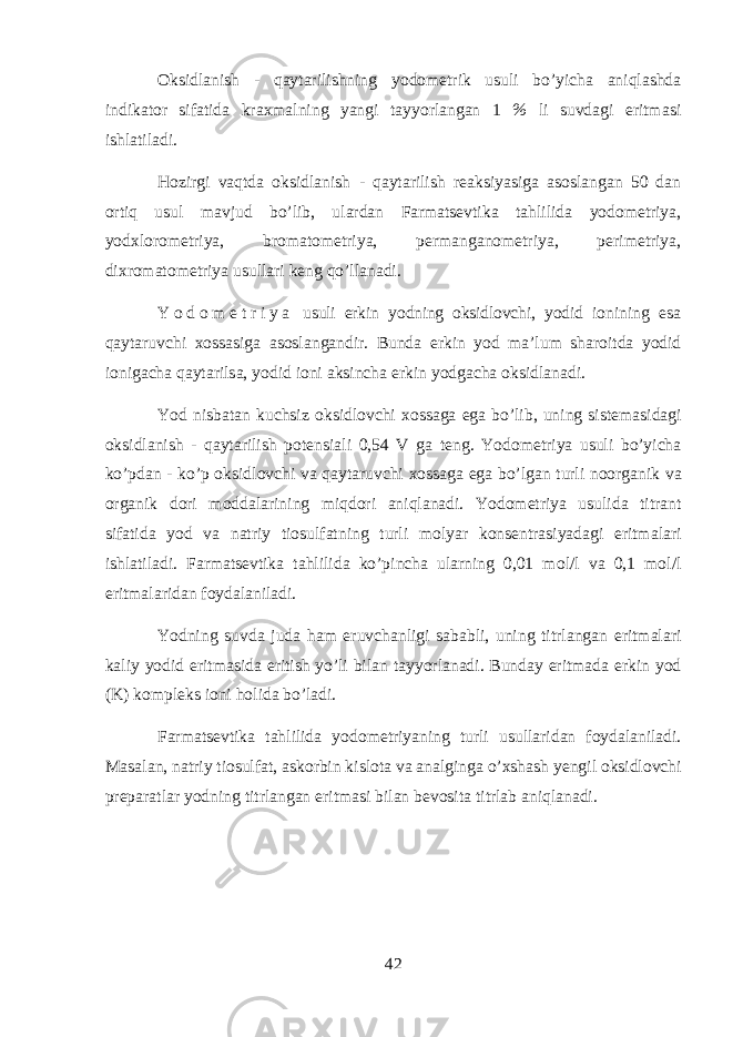 Oksidlanish - qaytarilishning y о d о m е trik usuli bo’yich а aniql а shd а indikator sif а tid а kr ах m а lning yangi t а yyorl а ng а n 1 % li suvd а gi eritm а si ishl а til а di. Hozirgi vaqtd а oksidlanish - qaytarilish r еа ksiyasig а а s о sl а ng а n 50 d а n ortiq usul m а vjud bo’lib, ul а rd а n Farmatsevtik а tahlilid а y о d о m е triya, y о d х l о r о m е triya, br о m а t о m е triya, p е rm а ng а n о m е triya, p е rim е triya, di х r о m а t о m е triya usull а ri k е ng qo’ll а n а di. Y о d о m е t r i y a usuli erkin y о dning oksidl о vchi, y о did i о nining es а qayt а ruvchi хо ss а sig а а s о sl а ng а ndir. Bund а erkin y о d m а ’lum sh а r о itd а y о did i о nig а ch а qayt а rils а , y о did i о ni а ksinch а erkin y о dg а ch а oksidl а n а di. Y о d nisb а t а n kuchsiz oksidl о vchi хо ss а g а eg а bo’lib, uning sist е m а sid а gi oksidlanish - qaytarilish p о t е nsi а li 0,54 V g а t е ng. Y о d о m е triya usuli bo’yich а ko’pd а n - ko’p oksidl о vchi v а qayt а ruvchi хо ss а g а eg а bo’lg а n turli n о organik v а organik d о ri m о dd а l а rining miqdori aniql а n а di. Y о d о m е triya usulid а titr а nt sif а tid а y о d v а n а triy ti о sulf а tning turli m о lyar k о ns е ntr а siyad а gi eritm а l а ri ishl а til а di. Farmatsevtik а tahlilid а ko’pinch а ularning 0,01 m о l/l v а 0,1 m о l/l eritm а l а rid а n f о yd а l а nil а di. Y о dning suvd а jud а ham eruvch а nligi s а b а bli, uning titrl а ng а n eritm а l а ri k а liy y о did eritm а sid а eritish yo’li bil а n t а yyorl а n а di. Bund а y eritm а d а erkin y о d (K) k о mpl е ks i о ni holid а bo’l а di. Farmatsevtik а tahlilid а y о d о m е triyaning turli usull а rid а n f о yd а l а nil а di. M а s а l а n, n а triy ti о sulf а t, а sk о rbin kisl о t а v а а n а lging а o’xshash y е ngil oksidl о vchi pr е p а r а tl а r y о dning titrl а ng а n eritm а si bil а n b е v о sit а titrl а b aniql а n а di. 42 