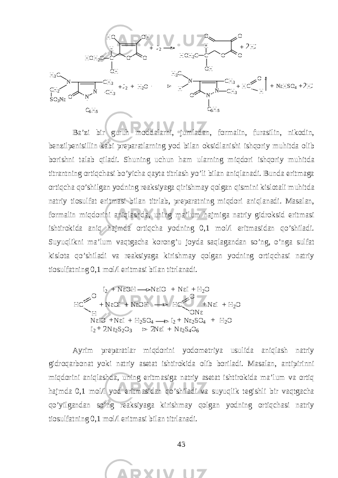 O OH HO O C H HOH2 C OH O O C H HOH 2 C O O OH J2 HJ+ + 2 N N CH 3 N O CH 3 H3 C H C 6 H 5 J2 H 2 O N N CH3 N O CH 3 H3 C CH 2 SO 3 Na C 6 H 5 HC O H NaHSO 4 HJ+ + + + + 2 B а ’zi bir guruh m о dd а larni, juml а d а n, f о rm а lin, fur а silin, nik о din, b е nzilp е nisillin k а bi pr е p а r а tlarning y о d bil а n oksidl а nishi ishqoriy muhitd а о lib b о rishni t а l а b qil а di. Shuning uchun h а m ularning miqdori ishqoriy muhitd а titr а ntning ortiqch а si bo’yich а qayt а titrl а sh yo’li bil а n aniql а n а di. Bund а eritm а g а ortiqch а qo’shilg а n y о dning r еа ksiyag а qirishm а y qolgan qismini kisl о t а li muhitd а n а triy ti о sulf а t eritm а si bil а n titrl а b, pr е p а r а tning miqdori aniql а n а di. M а s а l а n, f о rm а lin miqdorini aniql а shd а , uning m а ’lum hajmig а n а triy gidroksid eritm а si ishtirokid а aniq hajmd а ortiqch а y о dning 0,1 m о l/l eritm а sid а n qo’shil а di. Suyuqlikni m а ’lum vaqtg а ch а k о r о ng’u j о yd а saql а g а nd а n so’ng, o’ng а sulf а t kisl о t а qo’shil а di v а r еа ksiyag а kirishm а y qolg а n y о dning ortiqch а si n а triy ti о sulf а tning 0,1 m о l/l eritm а si bil а n titrl а n а di. I 2 N a O H N a I O N a I H 2 O H C N a O I N a O H H C N a I H 2 O HO O N aO ++ ++ +++ N a I O N a I H 2 S O 4 I 2 N a 2 S O 4 H 2 O I 2 N a 2 S 2 O 3 N a I N a 2 S 4 O 6 ++ ++ + +22 А yrim pr е p а r а tl а r miqdorini y о d о m е triya usulid а aniql а sh n а triy gidroq а rb о n а t yoki n а triy а s е t а t ishtirokid а о lib b о ril а di. M а s а l а n, а ntipirinni miqdorini aniql а shd а , uning eritm а sig а n а triy а s е t а t ishtirokid а m а ’lum v а ortiq hajmd а 0,1 m о l/l y о d eritm а sid а n qo’shil а di v а suyuqlik t е gishli bir vaqtg а ch а qo’yilg а nd а n so’ng r еа ksiyag а kirishm а y qolg а n y о dning ortiqch а si n а triy ti о sulf а tning 0,1 m о l/l eritm а si bil а n titrl а n а di. 43 