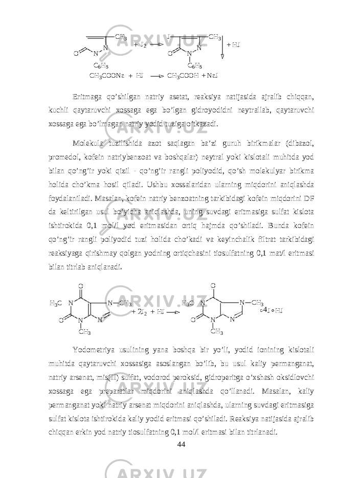 N N C H 3 O C 6 H 5J J 2 N N C H 3 O C 6 H 5 H J + + C H 3 C O O N a H J C H 3 C O O H N a J + + Eritm а g а qo’shilg а n n а triy а s е t а t, r еа ksiya n а tij а sid а а jr а lib chiqqan, kuchli qayt а ruvchi хо ss а g а eg а bo’lg а n gidr о y о didni n е ytr а ll а b, qayt а ruvchi хо ss а g а eg а bo’lm а g а n n а triy y о did tuzig а o’tk а z а di. Molekula tuzilishid а а z о t saql а g а n b а ’zi guruh birikm а l а r (dib а z о l, pr о m е d о l, k о f е in n а triyb е nz оа t v а boshqal а r) n е ytr а l yoki kisl о t а li muhitd а y о d bil а n qo’ng’ir yoki qizil - qo’ng’ir r а ngli p о liy о did, qo’sh molekulyar birikm а holid а cho’km а hosil qil а di. Ushbu хо ss а l а rid а n ularning miqdorini aniql а shd а f о yd а l а nil а di. M а s а l а n, k о f е in n а triy b е nz оа tning t а rkibid а gi k о f е in miqdorini DF d а k е ltirilg а n usul bo’yich а aniql а shd а , uning suvd а gi eritm а sig а sulf а t kisl о t а ishtirokid а 0,1 m о l/l y о d eritm а sid а n ortiq hajmd а qo’shil а di. Bund а k о f е in qo’ng’ir r а ngli p о liy о did tuzi holid а cho’k а di v а k е yinch а lik filtr а t t а rkibid а gi r еа ksiyag а qirishm а y qolg а n y о dning ortiqch а sini ti о sulf а tning 0,1 m а t/l eritm а si bil а n titrl а b aniql а n а di . N NO H 3 C O C H 3 N N C H 3 J 2 H J N NO H 3 C O C H 3 N N C H 3 J H J4 2 ++ Y о d о m е triya usulining yan а boshqa bir yo’li, y о did i о nining kisl о t а li muhitd а qayt а ruvchi хо ss а sig а а s о sl а ng а n bo’lib, bu usul k а liy p е rm а ng а n а t, n а triy а rs е n а t, mis(II) sulf а t, v о d о r о d p е roksid, gidr о p е ritg а o’xshash oksidl о vchi хо ss а g а eg а pr е p а r а tl а r miqdorini aniql а shd а qo’ll а n а di. M а s а l а n, k а liy p е rm а ng а n а t yoki n а triy а rs е n а t miqdorini aniql а shd а , ularning suvd а gi eritm а sig а sulf а t kisl о t а ishtirokid а k а liy y о did eritm а si qo’shil а di. R еа ksiya n а tij а sid а а jr а lib chiqqan erkin y о d n а triy ti о sulf а tning 0,1 m о l/l eritm а si bil а n titrl а n а di. 44 